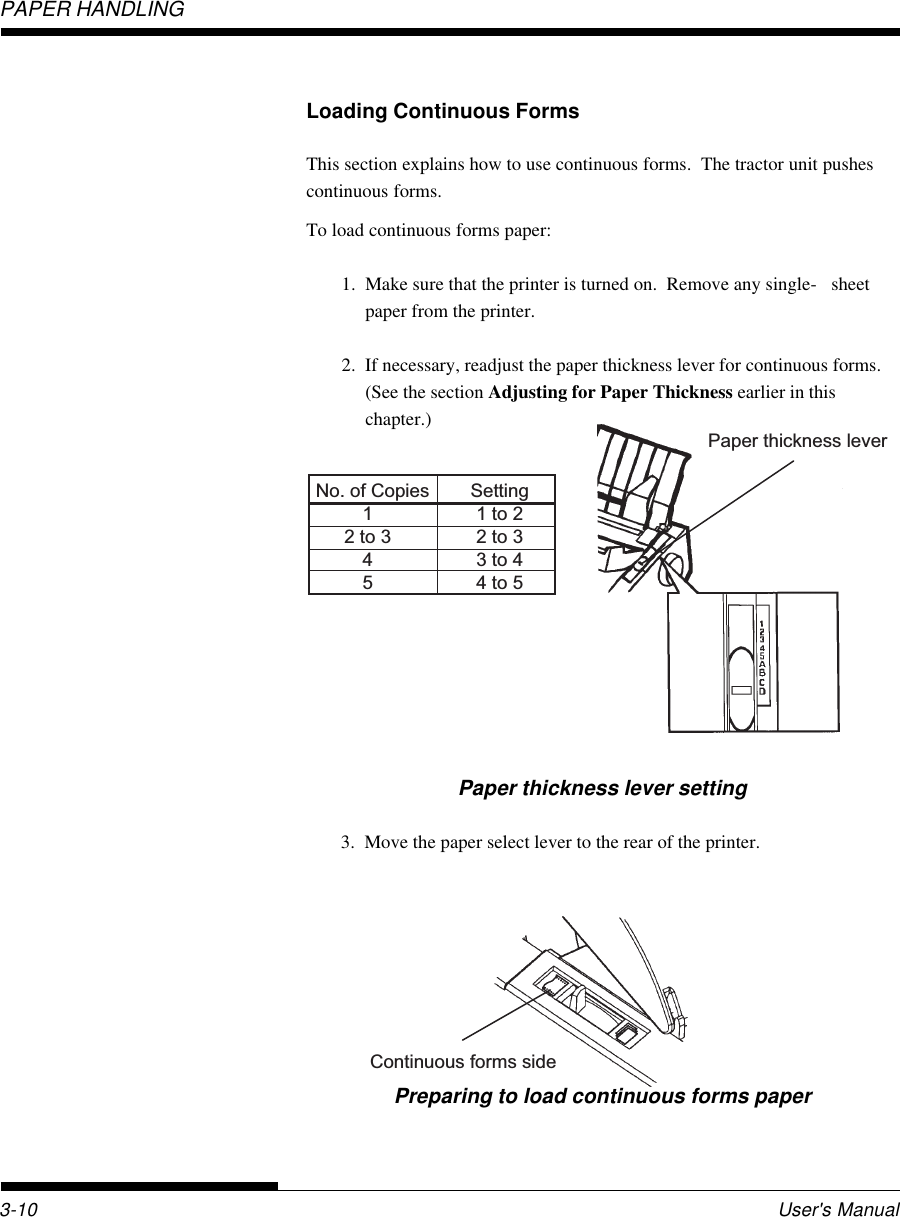 PAPER HANDLINGUser&apos;s Manual3-10Loading Continuous FormsThis section explains how to use continuous forms.  The tractor unit pushescontinuous forms.To load continuous forms paper:1. Make sure that the printer is turned on.  Remove any single- sheetpaper from the printer.2. If necessary, readjust the paper thickness lever for continuous forms.(See the section Adjusting for Paper Thickness earlier in thischapter.)Continuous forms sidePreparing to load continuous forms paperPaper thickness lever No. of Copies  Setting  1  1 to 2  2 to 3  2 to 3  4  3 to 4  5  4 to 5Paper thickness lever setting3. Move the paper select lever to the rear of the printer.