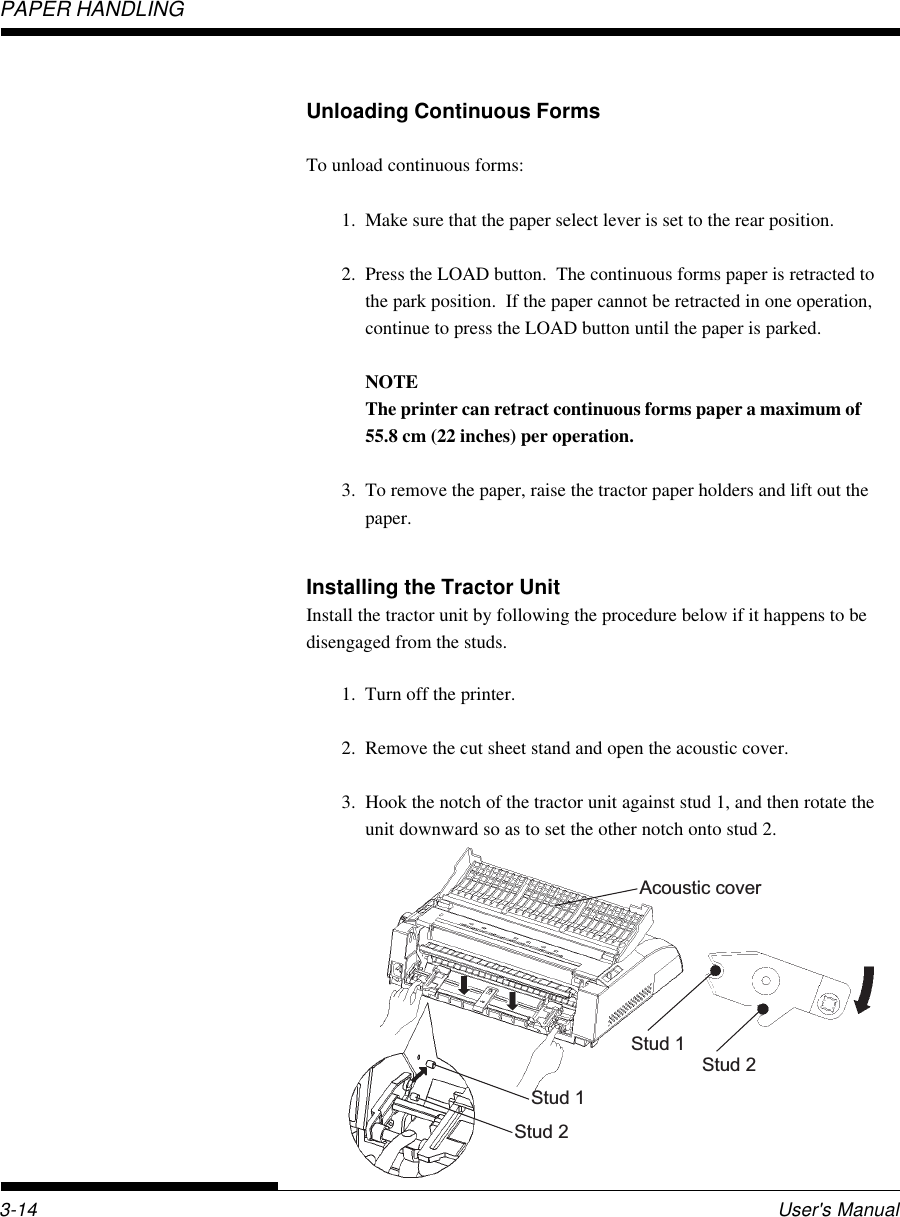 PAPER HANDLINGUser&apos;s Manual3-14Unloading Continuous FormsTo unload continuous forms:1. Make sure that the paper select lever is set to the rear position.2. Press the LOAD button.  The continuous forms paper is retracted tothe park position.  If the paper cannot be retracted in one operation,continue to press the LOAD button until the paper is parked.NOTEThe printer can retract continuous forms paper a maximum of55.8 cm (22 inches) per operation.3. To remove the paper, raise the tractor paper holders and lift out thepaper.Installing the Tractor UnitInstall the tractor unit by following the procedure below if it happens to bedisengaged from the studs.1. Turn off the printer.2. Remove the cut sheet stand and open the acoustic cover.3. Hook the notch of the tractor unit against stud 1, and then rotate theunit downward so as to set the other notch onto stud 2.Stud 1Stud 2Stud 1Stud 2Acoustic cover