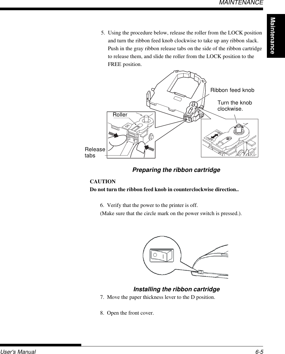 MaintenanceUser&apos;s Manual 6-5MAINTENANCECAUTIONDo not turn the ribbon feed knob in counterclockwise direction..6. Verify that the power to the printer is off.(Make sure that the circle mark on the power switch is pressed.).Installing the ribbon cartridge7. Move the paper thickness lever to the D position.8. Open the front cover.Turn the knobclockwise.5. Using the procedure below, release the roller from the LOCK positionand turn the ribbon feed knob clockwise to take up any ribbon slack.Push in the gray ribbon release tabs on the side of the ribbon cartridgeto release them, and slide the roller from the LOCK position to theFREE position.Ribbon feed knobPreparing the ribbon cartridge RollerReleasetabs
