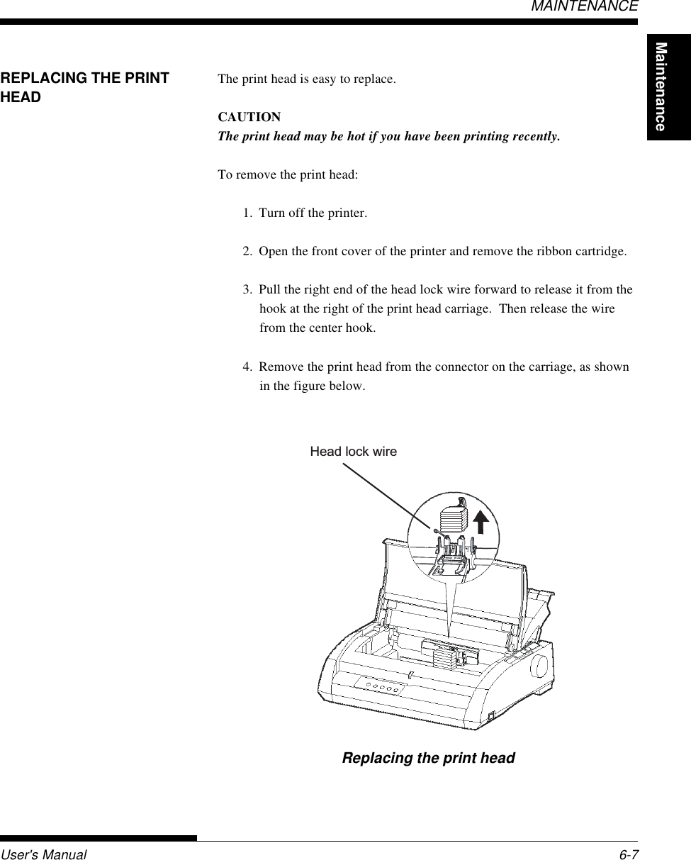 MaintenanceUser&apos;s Manual 6-7MAINTENANCEHead lock wireREPLACING THE PRINTHEADThe print head is easy to replace.CAUTIONThe print head may be hot if you have been printing recently.To remove the print head:1. Turn off the printer.2. Open the front cover of the printer and remove the ribbon cartridge.3. Pull the right end of the head lock wire forward to release it from thehook at the right of the print head carriage.  Then release the wirefrom the center hook.4. Remove the print head from the connector on the carriage, as shownin the figure below.Replacing the print head