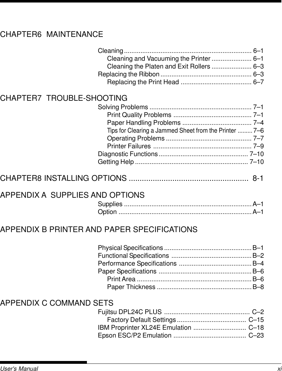 MaintenanceUser&apos;s Manual xiCHAPTER6  MAINTENANCECleaning...................................................................... 6–1Cleaning and Vacuuming the Printer ...................... 6–1Cleaning the Platen and Exit Rollers ...................... 6–3Replacing the Ribbon.................................................. 6–3Replacing the Print Head ....................................... 6–7CHAPTER7  TROUBLE-SHOOTINGSolving Problems ........................................................ 7–1Print Quality Problems ........................................... 7–1Paper Handling Problems ...................................... 7–4Tips for Clearing a Jammed Sheet from the Printer .........7–6Operating Problems ............................................... 7–7Printer Failures ...................................................... 7–9Diagnostic Functions................................................. 7–10Getting Help .............................................................. 7–10CHAPTER8 INSTALLING OPTIONS .......................................................  8-1APPENDIX A  SUPPLIES AND OPTIONSSupplies ......................................................................A–1Option .........................................................................A–1APPENDIX B PRINTER AND PAPER SPECIFICATIONSPhysical Specifications ................................................B–1Functional Specifications ............................................B–2Performance Specifications ........................................B–4Paper Specifications ...................................................B–6Print Area ...............................................................B–6Paper Thickness ....................................................B–8APPENDIX C COMMAND SETSFujitsu DPL24C PLUS ............................................... C–2Factory Default Settings...................................... C–15IBM Proprinter XL24E Emulation ............................. C–18Epson ESC/P2 Emulation ........................................ C–23