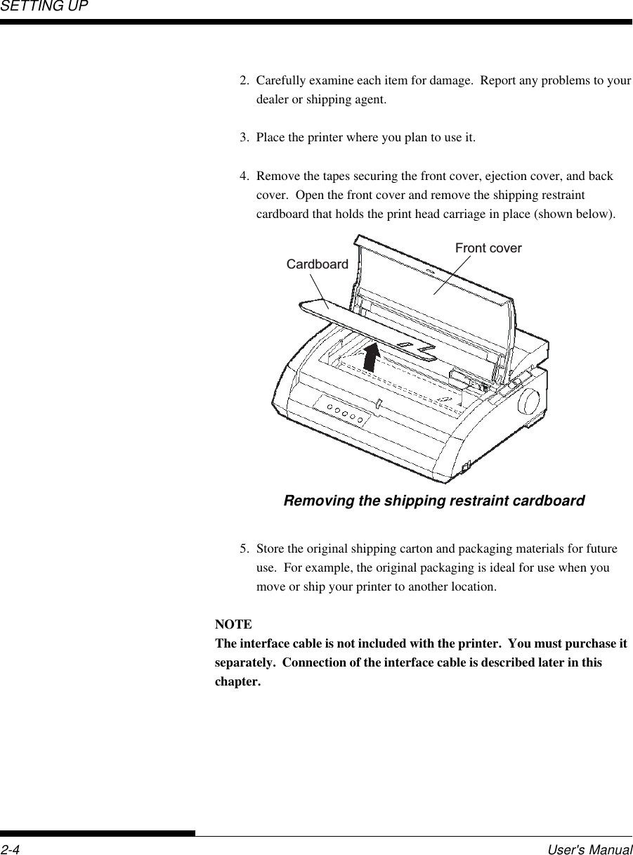 SETTING UP2-4 User&apos;s Manual2. Carefully examine each item for damage.  Report any problems to yourdealer or shipping agent.3. Place the printer where you plan to use it.4. Remove the tapes securing the front cover, ejection cover, and backcover.  Open the front cover and remove the shipping restraintcardboard that holds the print head carriage in place (shown below).Removing the shipping restraint cardboardFront coverCardboard5. Store the original shipping carton and packaging materials for futureuse.  For example, the original packaging is ideal for use when youmove or ship your printer to another location.NOTEThe interface cable is not included with the printer.  You must purchase itseparately.  Connection of the interface cable is described later in thischapter.