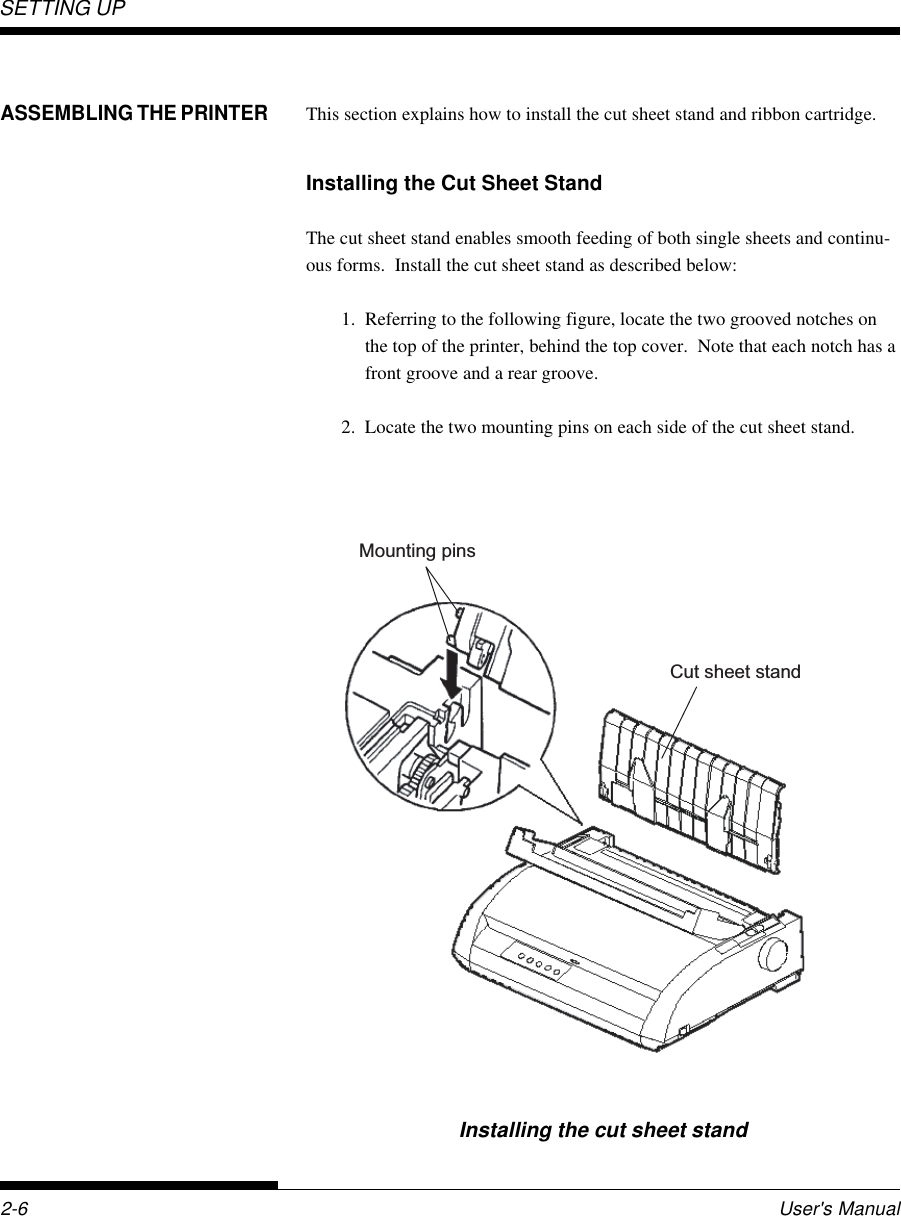 SETTING UP2-6 User&apos;s ManualASSEMBLING THE PRINTERThis section explains how to install the cut sheet stand and ribbon cartridge.Installing the Cut Sheet StandThe cut sheet stand enables smooth feeding of both single sheets and continu-ous forms.  Install the cut sheet stand as described below:1. Referring to the following figure, locate the two grooved notches onthe top of the printer, behind the top cover.  Note that each notch has afront groove and a rear groove.2. Locate the two mounting pins on each side of the cut sheet stand.Installing the cut sheet standCut sheet standMounting pins