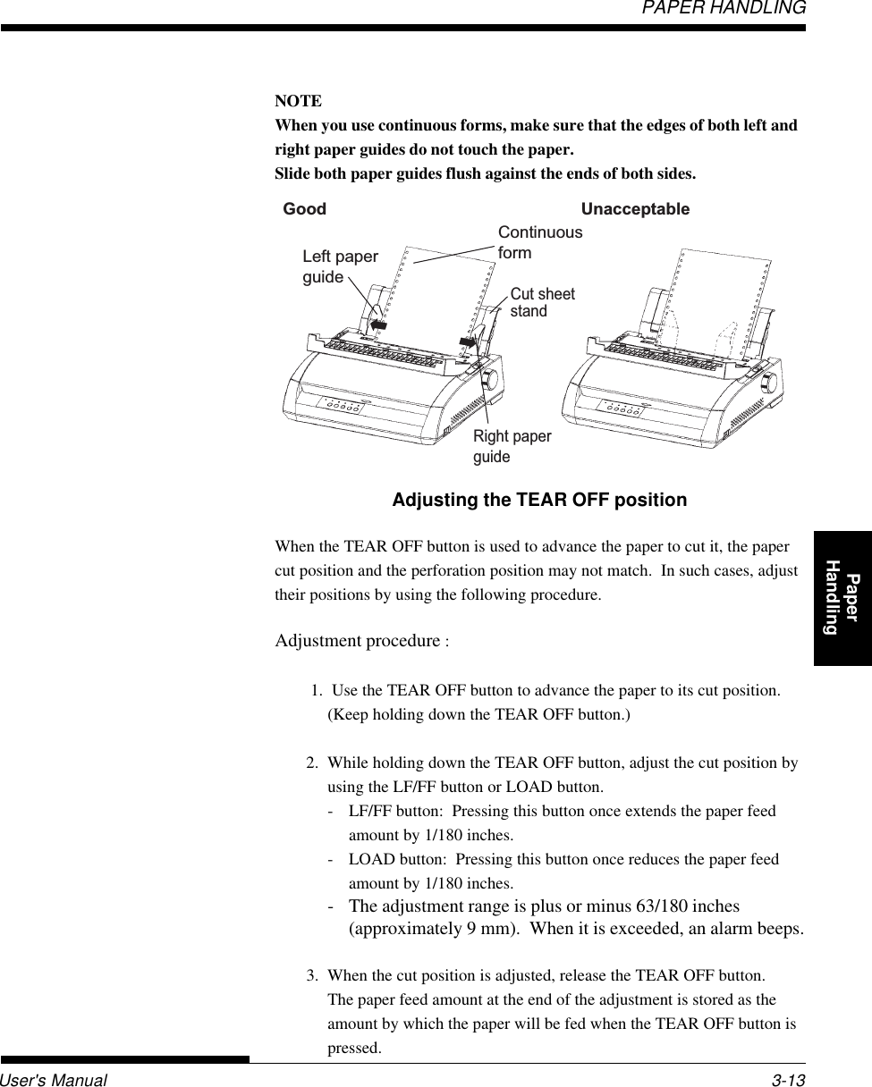User&apos;s ManualPAPER HANDLING3-13QuickReference Introduc-tionSetting Up PaperHandling Printing Setup ModeNOTEWhen you use continuous forms, make sure that the edges of both left andright paper guides do not touch the paper.Slide both paper guides flush against the ends of both sides.Adjusting the TEAR OFF positionWhen the TEAR OFF button is used to advance the paper to cut it, the papercut position and the perforation position may not match.  In such cases, adjusttheir positions by using the following procedure.Adjustment procedure : 1.  Use the TEAR OFF button to advance the paper to its cut position.(Keep holding down the TEAR OFF button.)2.  While holding down the TEAR OFF button, adjust the cut position byusing the LF/FF button or LOAD button.- LF/FF button:  Pressing this button once extends the paper feedamount by 1/180 inches.- LOAD button:  Pressing this button once reduces the paper feedamount by 1/180 inches.- The adjustment range is plus or minus 63/180 inches(approximately 9 mm).  When it is exceeded, an alarm beeps.3.  When the cut position is adjusted, release the TEAR OFF button.The paper feed amount at the end of the adjustment is stored as theamount by which the paper will be fed when the TEAR OFF button ispressed.Good UnacceptableRight paper guideLeft paper guideContinuous formCut sheet stand