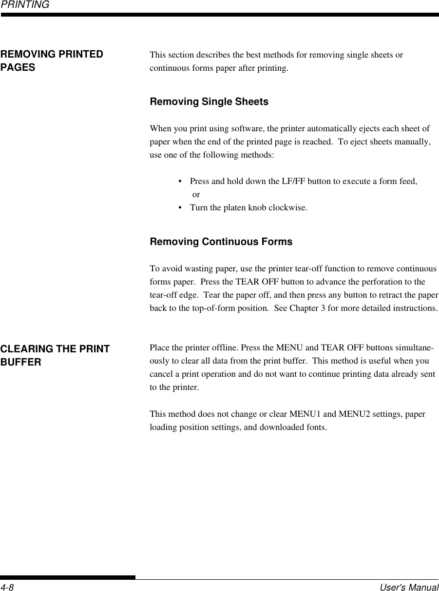 PRINTING4-8 User&apos;s ManualCLEARING THE PRINTBUFFERThis section describes the best methods for removing single sheets orcontinuous forms paper after printing.Removing Single SheetsWhen you print using software, the printer automatically ejects each sheet ofpaper when the end of the printed page is reached.  To eject sheets manually,use one of the following methods:• Press and hold down the LF/FF button to execute a form feed, or• Turn the platen knob clockwise.Removing Continuous FormsTo avoid wasting paper, use the printer tear-off function to remove continuousforms paper.  Press the TEAR OFF button to advance the perforation to thetear-off edge.  Tear the paper off, and then press any button to retract the paperback to the top-of-form position.  See Chapter 3 for more detailed instructions.Place the printer offline. Press the MENU and TEAR OFF buttons simultane-ously to clear all data from the print buffer.  This method is useful when youcancel a print operation and do not want to continue printing data already sentto the printer.This method does not change or clear MENU1 and MENU2 settings, paperloading position settings, and downloaded fonts.REMOVING PRINTEDPAGES