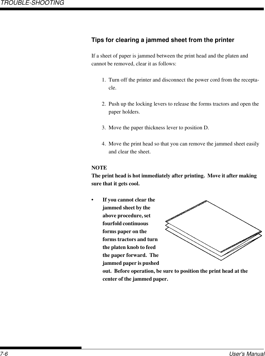 TROUBLE-SHOOTING7-6 User&apos;s ManualTips for clearing a jammed sheet from the printerIf a sheet of paper is jammed between the print head and the platen andcannot be removed, clear it as follows:1. Turn off the printer and disconnect the power cord from the recepta-cle.2. Push up the locking levers to release the forms tractors and open thepaper holders.3. Move the paper thickness lever to position D.4. Move the print head so that you can remove the jammed sheet easilyand clear the sheet.NOTEThe print head is hot immediately after printing.  Move it after makingsure that it gets cool.• If you cannot clear thejammed sheet by theabove procedure, setfourfold continuousforms paper on theforms tractors and turnthe platen knob to feedthe paper forward.  Thejammed paper is pushedout.  Before operation, be sure to position the print head at thecenter of the jammed paper.