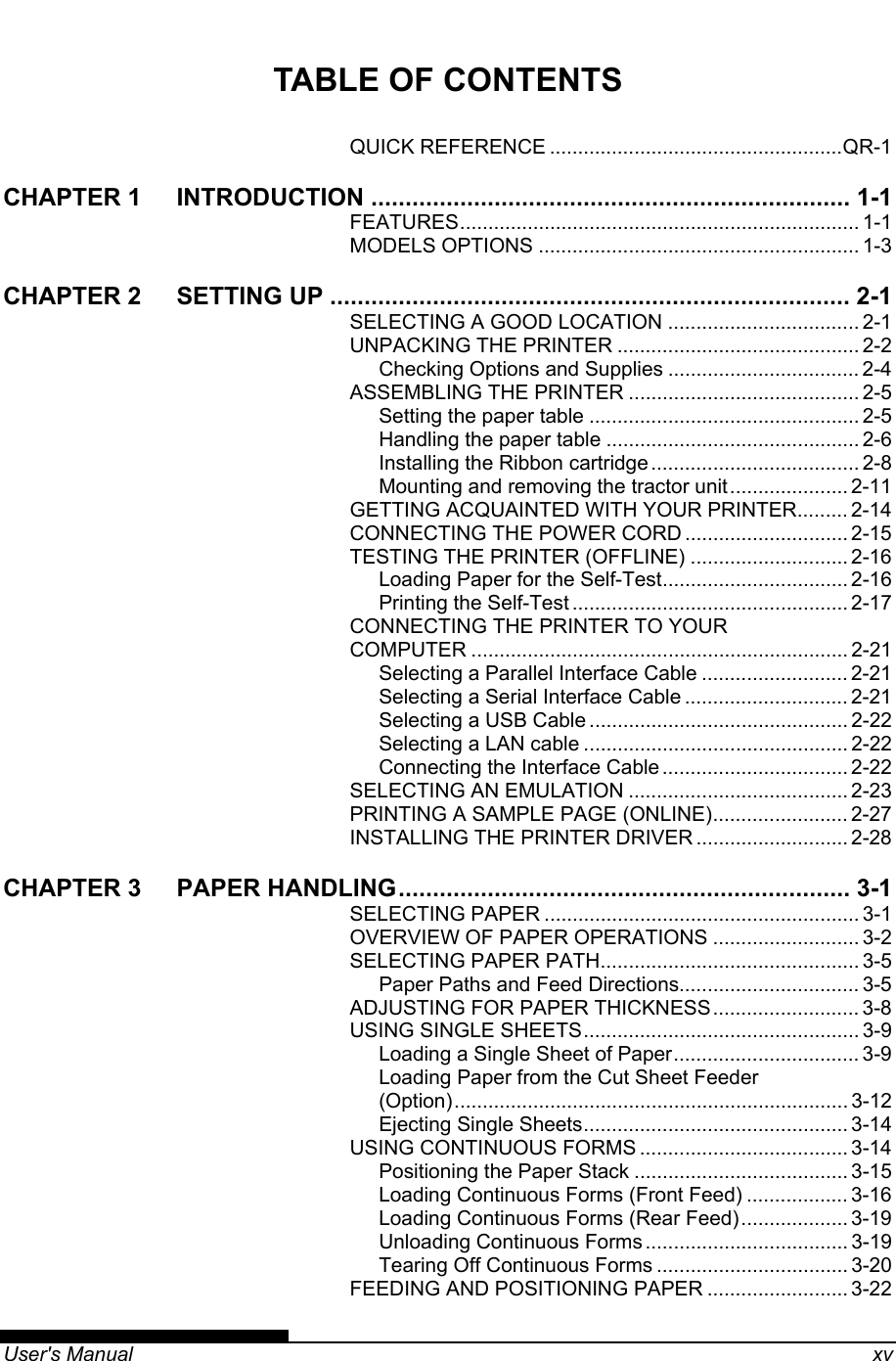   User&apos;s Manual    xv TABLE OF CONTENTS QUICK REFERENCE ....................................................QR-1 CHAPTER 1 INTRODUCTION ...................................................................... 1-1 FEATURES....................................................................... 1-1 MODELS OPTIONS ......................................................... 1-3 CHAPTER 2 SETTING UP ............................................................................ 2-1 SELECTING A GOOD LOCATION .................................. 2-1 UNPACKING THE PRINTER ........................................... 2-2 Checking Options and Supplies .................................. 2-4 ASSEMBLING THE PRINTER ......................................... 2-5 Setting the paper table ................................................ 2-5 Handling the paper table ............................................. 2-6 Installing the Ribbon cartridge ..................................... 2-8 Mounting and removing the tractor unit..................... 2-11 GETTING ACQUAINTED WITH YOUR PRINTER......... 2-14 CONNECTING THE POWER CORD ............................. 2-15 TESTING THE PRINTER (OFFLINE) ............................ 2-16 Loading Paper for the Self-Test................................. 2-16 Printing the Self-Test ................................................. 2-17 CONNECTING THE PRINTER TO YOUR COMPUTER ................................................................... 2-21 Selecting a Parallel Interface Cable .......................... 2-21 Selecting a Serial Interface Cable ............................. 2-21 Selecting a USB Cable .............................................. 2-22 Selecting a LAN cable ............................................... 2-22 Connecting the Interface Cable ................................. 2-22 SELECTING AN EMULATION ....................................... 2-23 PRINTING A SAMPLE PAGE (ONLINE)........................ 2-27 INSTALLING THE PRINTER DRIVER ........................... 2-28 CHAPTER 3 PAPER HANDLING.................................................................. 3-1 SELECTING PAPER ........................................................ 3-1 OVERVIEW OF PAPER OPERATIONS .......................... 3-2 SELECTING PAPER PATH.............................................. 3-5 Paper Paths and Feed Directions................................ 3-5 ADJUSTING FOR PAPER THICKNESS.......................... 3-8 USING SINGLE SHEETS................................................. 3-9 Loading a Single Sheet of Paper................................. 3-9 Loading Paper from the Cut Sheet Feeder (Option)...................................................................... 3-12 Ejecting Single Sheets............................................... 3-14 USING CONTINUOUS FORMS ..................................... 3-14 Positioning the Paper Stack ...................................... 3-15 Loading Continuous Forms (Front Feed) .................. 3-16 Loading Continuous Forms (Rear Feed)................... 3-19 Unloading Continuous Forms .................................... 3-19 Tearing Off Continuous Forms .................................. 3-20 FEEDING AND POSITIONING PAPER ......................... 3-22 
