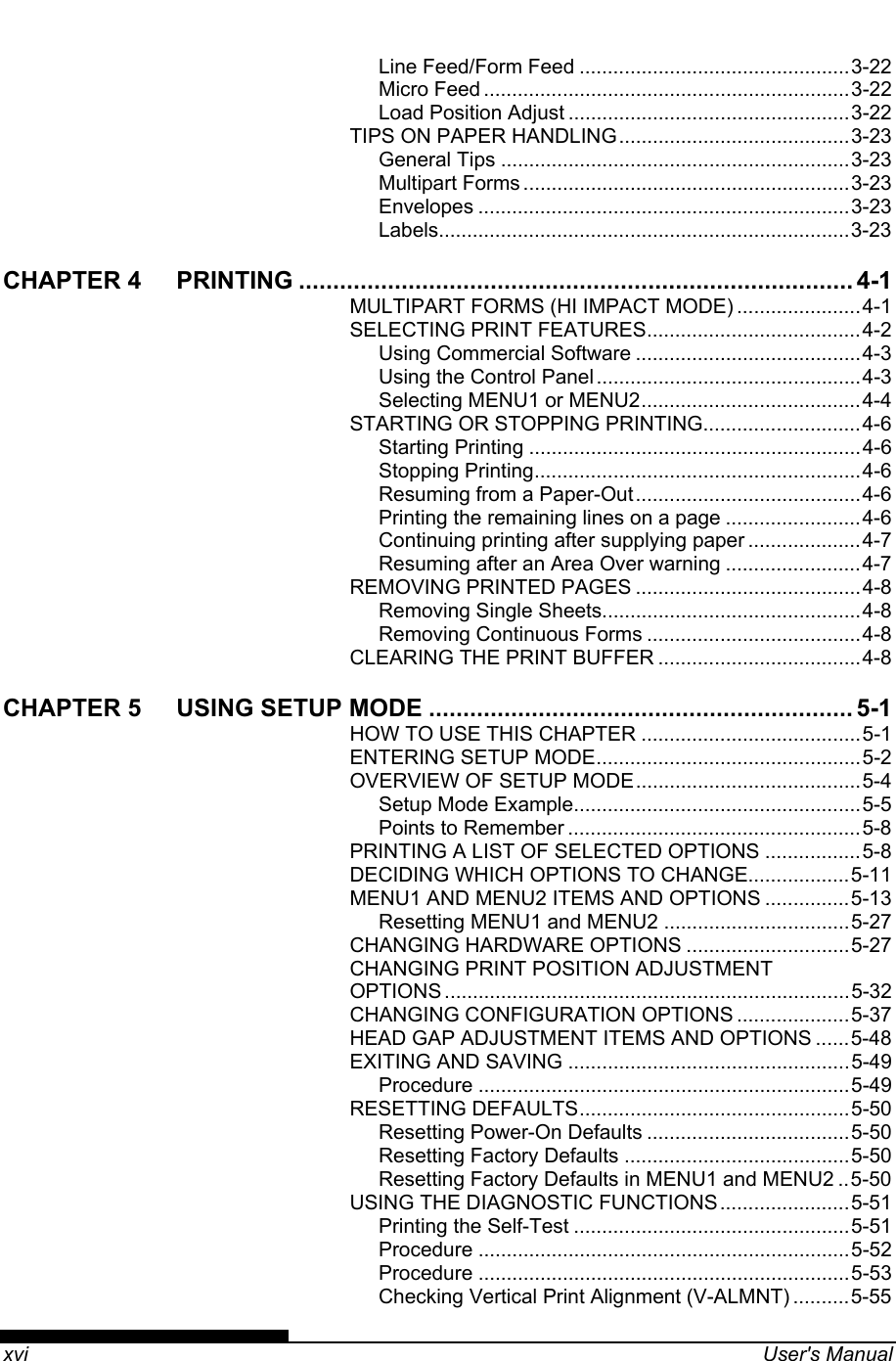    xvi  User&apos;s Manual Line Feed/Form Feed ................................................3-22 Micro Feed .................................................................3-22 Load Position Adjust ..................................................3-22 TIPS ON PAPER HANDLING.........................................3-23 General Tips ..............................................................3-23 Multipart Forms ..........................................................3-23 Envelopes ..................................................................3-23 Labels.........................................................................3-23 CHAPTER 4 PRINTING ................................................................................. 4-1 MULTIPART FORMS (HI IMPACT MODE) ......................4-1 SELECTING PRINT FEATURES......................................4-2 Using Commercial Software ........................................4-3 Using the Control Panel...............................................4-3 Selecting MENU1 or MENU2.......................................4-4 STARTING OR STOPPING PRINTING............................4-6 Starting Printing ...........................................................4-6 Stopping Printing..........................................................4-6 Resuming from a Paper-Out........................................4-6 Printing the remaining lines on a page ........................4-6 Continuing printing after supplying paper ....................4-7 Resuming after an Area Over warning ........................4-7 REMOVING PRINTED PAGES ........................................4-8 Removing Single Sheets..............................................4-8 Removing Continuous Forms ......................................4-8 CLEARING THE PRINT BUFFER ....................................4-8 CHAPTER 5 USING SETUP MODE .............................................................. 5-1 HOW TO USE THIS CHAPTER .......................................5-1 ENTERING SETUP MODE...............................................5-2 OVERVIEW OF SETUP MODE........................................5-4 Setup Mode Example...................................................5-5 Points to Remember ....................................................5-8 PRINTING A LIST OF SELECTED OPTIONS .................5-8 DECIDING WHICH OPTIONS TO CHANGE..................5-11 MENU1 AND MENU2 ITEMS AND OPTIONS ...............5-13 Resetting MENU1 and MENU2 .................................5-27 CHANGING HARDWARE OPTIONS .............................5-27 CHANGING PRINT POSITION ADJUSTMENT OPTIONS ........................................................................5-32 CHANGING CONFIGURATION OPTIONS ....................5-37 HEAD GAP ADJUSTMENT ITEMS AND OPTIONS ......5-48 EXITING AND SAVING ..................................................5-49 Procedure ..................................................................5-49 RESETTING DEFAULTS................................................5-50 Resetting Power-On Defaults ....................................5-50 Resetting Factory Defaults ........................................5-50 Resetting Factory Defaults in MENU1 and MENU2 ..5-50 USING THE DIAGNOSTIC FUNCTIONS.......................5-51 Printing the Self-Test .................................................5-51 Procedure ..................................................................5-52 Procedure ..................................................................5-53 Checking Vertical Print Alignment (V-ALMNT) ..........5-55 