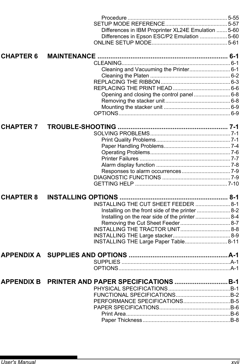   User&apos;s Manual    xvii Procedure .................................................................. 5-55 SETUP MODE REFERENCE......................................... 5-57 Differences in IBM Proprinter XL24E Emulation ....... 5-60 Differences in Epson ESC/P2 Emulation .................. 5-60 ONLINE SETUP MODE.................................................. 5-61 CHAPTER 6 MAINTENANCE ....................................................................... 6-1 CLEANING........................................................................ 6-1 Cleaning and Vacuuming the Printer........................... 6-1 Cleaning the Platen ..................................................... 6-2 REPLACING THE RIBBON .............................................. 6-3 REPLACING THE PRINT HEAD ...................................... 6-6 Opening and closing the control panel ........................ 6-8 Removing the stacker unit ........................................... 6-8 Mounting the stacker unit ............................................ 6-9 OPTIONS.......................................................................... 6-9 CHAPTER 7 TROUBLE-SHOOTING ............................................................ 7-1 SOLVING PROBLEMS..................................................... 7-1 Print Quality Problems................................................. 7-1 Paper Handling Problems............................................ 7-4 Operating Problems..................................................... 7-6 Printer Failures ............................................................ 7-7 Alarm display function ................................................. 7-8 Responses to alarm occurrences ................................ 7-9 DIAGNOSTIC FUNCTIONS ............................................. 7-9 GETTING HELP ............................................................. 7-10 CHAPTER 8 INSTALLING OPTIONS ........................................................... 8-1 INSTALLING THE CUT SHEET FEEDER ....................... 8-1 Installing on the front side of the printer ...................... 8-2 Installing on the rear side of the printer ....................... 8-4 Removing the Cut Sheet Feeder ................................. 8-7 INSTALLING THE TRACTOR UNIT................................. 8-8 INSTALLING THE Large stacker...................................... 8-9 INSTALLING THE Large Paper Table............................ 8-11 APPENDIX A SUPPLIES AND OPTIONS ......................................................A-1 SUPPLIES ........................................................................A-1 OPTIONS..........................................................................A-1 APPENDIX B PRINTER AND PAPER SPECIFICATIONS .............................B-1 PHYSICAL SPECIFICATIONS.........................................B-1 FUNCTIONAL SPECIFICATIONS....................................B-2 PERFORMANCE SPECIFICATIONS...............................B-5 PAPER SPECIFICATIONS...............................................B-6 Print Area.....................................................................B-6 Paper Thickness..........................................................B-8  