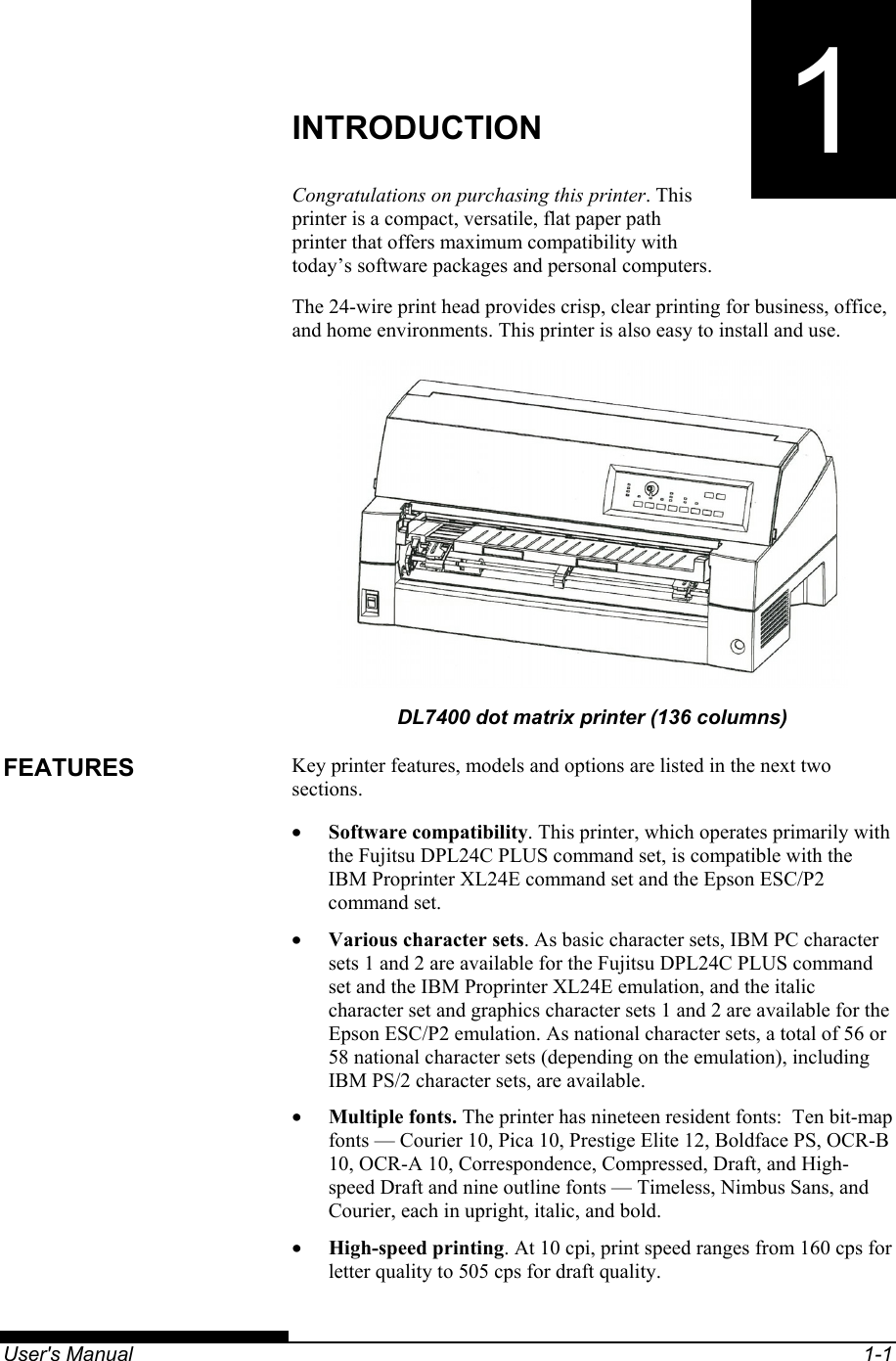   User&apos;s Manual  1-1 1 CHAPTER 1  INTRODUCTION INTRODUCTION Congratulations on purchasing this printer. This printer is a compact, versatile, flat paper path printer that offers maximum compatibility with today’s software packages and personal computers. The 24-wire print head provides crisp, clear printing for business, office, and home environments. This printer is also easy to install and use.  DL7400 dot matrix printer (136 columns) Key printer features, models and options are listed in the next two sections. •  Software compatibility. This printer, which operates primarily with the Fujitsu DPL24C PLUS command set, is compatible with the IBM Proprinter XL24E command set and the Epson ESC/P2 command set. •  Various character sets. As basic character sets, IBM PC character sets 1 and 2 are available for the Fujitsu DPL24C PLUS command set and the IBM Proprinter XL24E emulation, and the italic character set and graphics character sets 1 and 2 are available for the Epson ESC/P2 emulation. As national character sets, a total of 56 or 58 national character sets (depending on the emulation), including IBM PS/2 character sets, are available. •  Multiple fonts. The printer has nineteen resident fonts:  Ten bit-map fonts — Courier 10, Pica 10, Prestige Elite 12, Boldface PS, OCR-B 10, OCR-A 10, Correspondence, Compressed, Draft, and High-speed Draft and nine outline fonts — Timeless, Nimbus Sans, and Courier, each in upright, italic, and bold. •  High-speed printing. At 10 cpi, print speed ranges from 160 cps for letter quality to 505 cps for draft quality. FEATURES 
