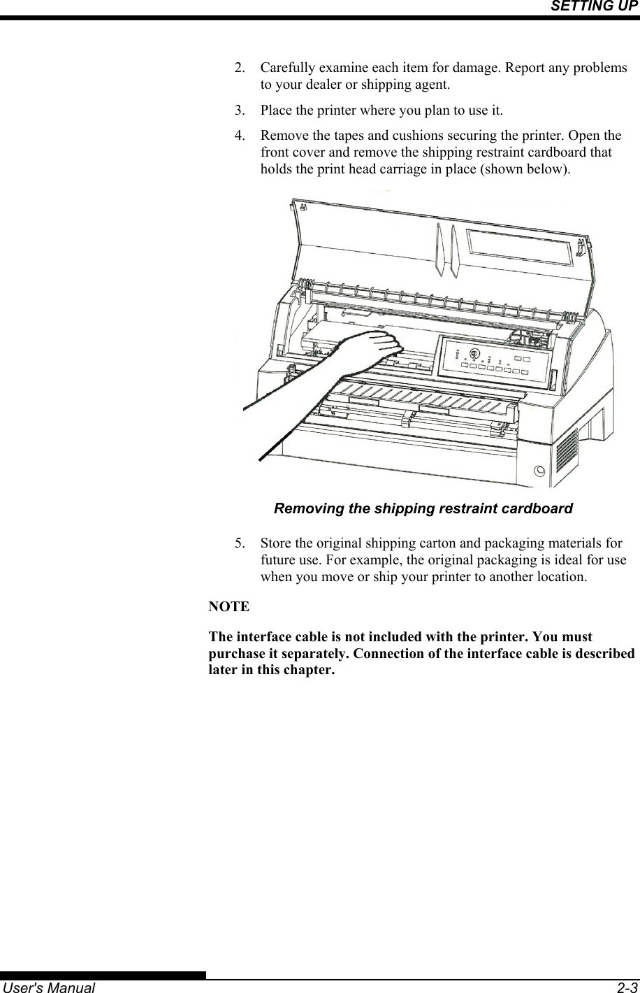 SETTING UP   User&apos;s Manual  2-3 2.  Carefully examine each item for damage. Report any problems to your dealer or shipping agent. 3.  Place the printer where you plan to use it. 4.  Remove the tapes and cushions securing the printer. Open the front cover and remove the shipping restraint cardboard that holds the print head carriage in place (shown below).  Removing the shipping restraint cardboard 5.  Store the original shipping carton and packaging materials for future use. For example, the original packaging is ideal for use when you move or ship your printer to another location. NOTE The interface cable is not included with the printer. You must purchase it separately. Connection of the interface cable is described later in this chapter.  