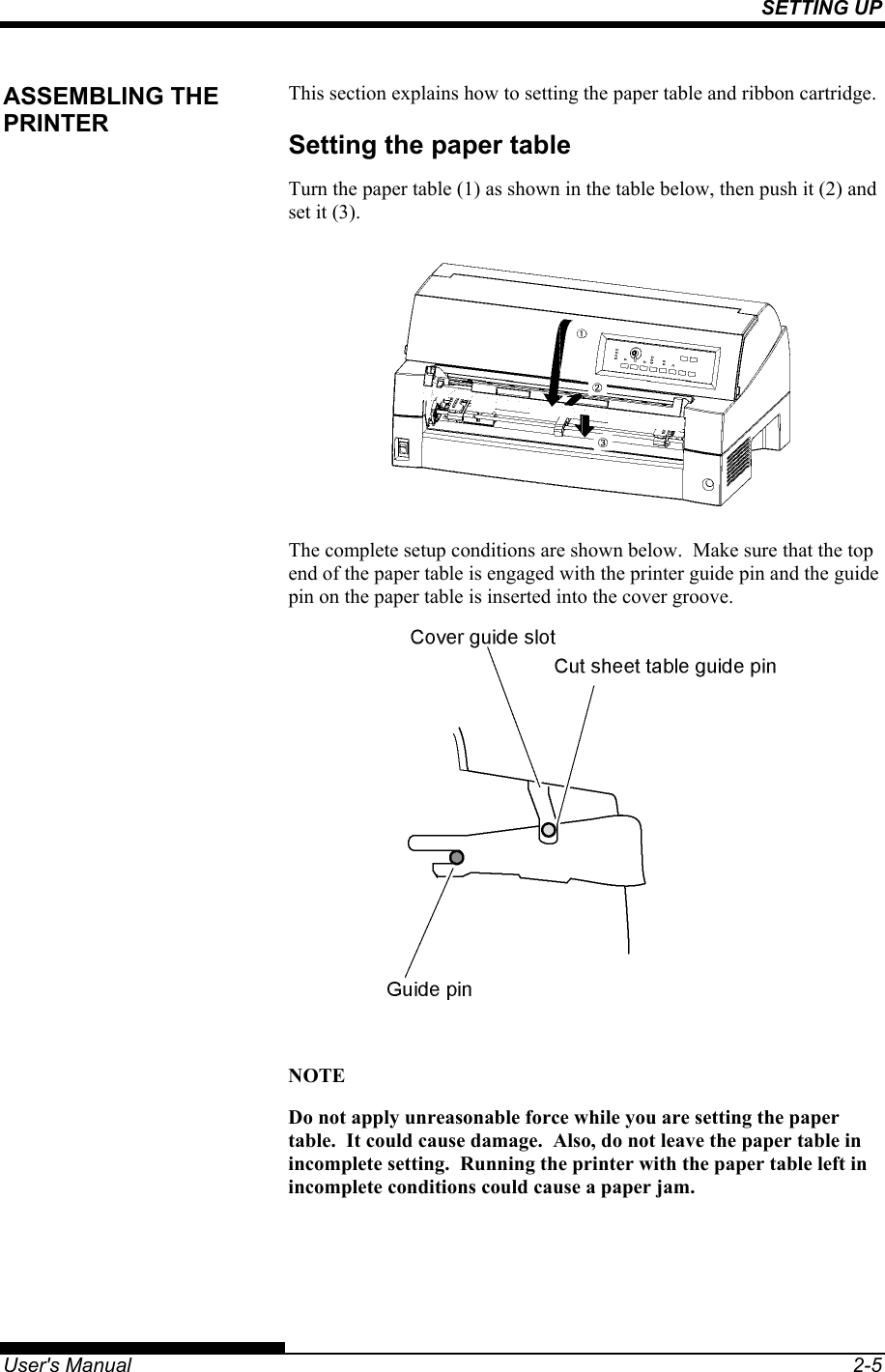 SETTING UP   User&apos;s Manual  2-5 This section explains how to setting the paper table and ribbon cartridge. Setting the paper table Turn the paper table (1) as shown in the table below, then push it (2) and set it (3).  The complete setup conditions are shown below.  Make sure that the top end of the paper table is engaged with the printer guide pin and the guide pin on the paper table is inserted into the cover groove.   NOTE Do not apply unreasonable force while you are setting the paper table.  It could cause damage.  Also, do not leave the paper table in incomplete setting.  Running the printer with the paper table left in incomplete conditions could cause a paper jam. ASSEMBLING THE PRINTER 