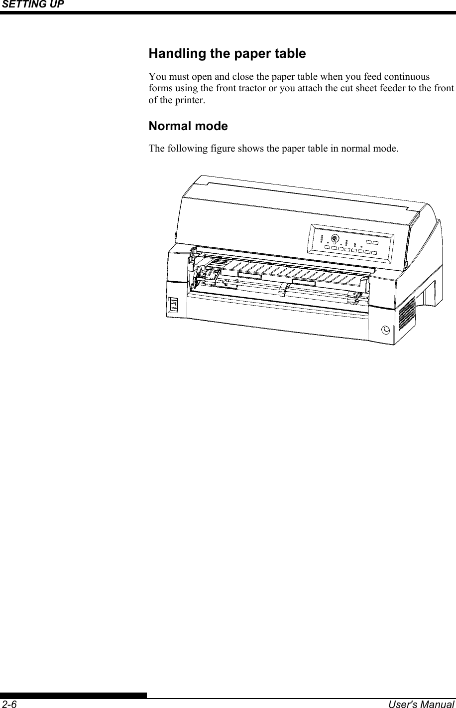 SETTING UP    2-6  User&apos;s Manual Handling the paper table You must open and close the paper table when you feed continuous forms using the front tractor or you attach the cut sheet feeder to the front of the printer. Normal mode The following figure shows the paper table in normal mode.  