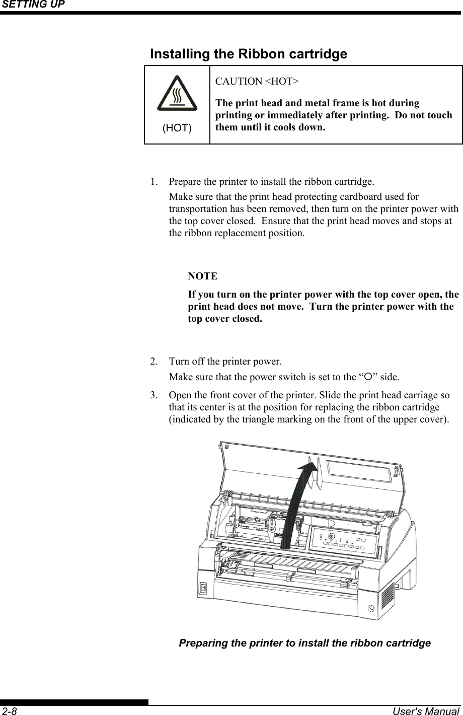 SETTING UP    2-8  User&apos;s Manual Installing the Ribbon cartridge  (HOT) CAUTION &lt;HOT&gt; The print head and metal frame is hot during printing or immediately after printing.  Do not touch them until it cools down.  1.  Prepare the printer to install the ribbon cartridge. Make sure that the print head protecting cardboard used for transportation has been removed, then turn on the printer power with the top cover closed.  Ensure that the print head moves and stops at the ribbon replacement position.  NOTE If you turn on the printer power with the top cover open, the print head does not move.  Turn the printer power with the top cover closed.  2.  Turn off the printer power. Make sure that the power switch is set to the “{” side. 3.  Open the front cover of the printer. Slide the print head carriage so that its center is at the position for replacing the ribbon cartridge (indicated by the triangle marking on the front of the upper cover).  Preparing the printer to install the ribbon cartridge 