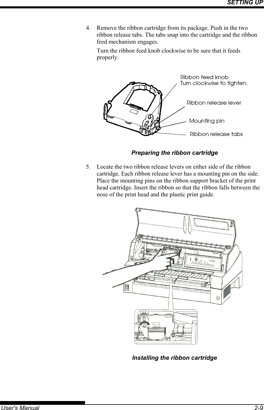 SETTING UP   User&apos;s Manual  2-9 4.  Remove the ribbon cartridge from its package. Push in the two ribbon release tabs. The tabs snap into the cartridge and the ribbon feed mechanism engages. Turn the ribbon feed knob clockwise to be sure that it feeds properly.  Preparing the ribbon cartridge 5.  Locate the two ribbon release levers on either side of the ribbon cartridge. Each ribbon release lever has a mounting pin on the side. Place the mounting pins on the ribbon support bracket of the print head cartridge. Insert the ribbon so that the ribbon falls between the nose of the print head and the plastic print guide.  Installing the ribbon cartridge 