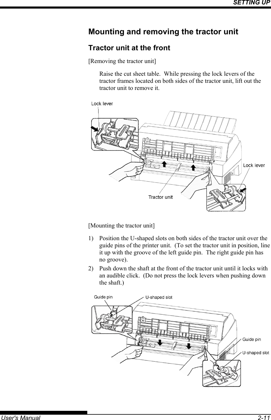 SETTING UP   User&apos;s Manual  2-11 Mounting and removing the tractor unit Tractor unit at the front [Removing the tractor unit] Raise the cut sheet table.  While pressing the lock levers of the tractor frames located on both sides of the tractor unit, lift out the tractor unit to remove it.  [Mounting the tractor unit] 1)  Position the U-shaped slots on both sides of the tractor unit over the guide pins of the printer unit.  (To set the tractor unit in position, line it up with the groove of the left guide pin.  The right guide pin has no groove). 2)  Push down the shaft at the front of the tractor unit until it locks with an audible click.  (Do not press the lock levers when pushing down the shaft.)  