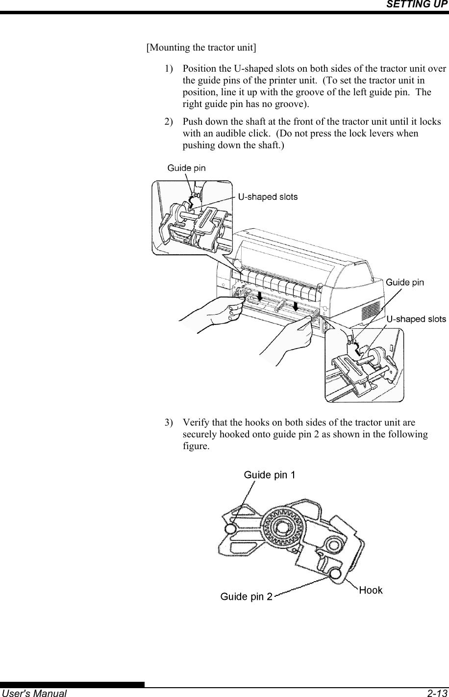 SETTING UP   User&apos;s Manual  2-13 [Mounting the tractor unit] 1)  Position the U-shaped slots on both sides of the tractor unit over the guide pins of the printer unit.  (To set the tractor unit in position, line it up with the groove of the left guide pin.  The right guide pin has no groove). 2)  Push down the shaft at the front of the tractor unit until it locks with an audible click.  (Do not press the lock levers when pushing down the shaft.)  3)  Verify that the hooks on both sides of the tractor unit are securely hooked onto guide pin 2 as shown in the following figure.   