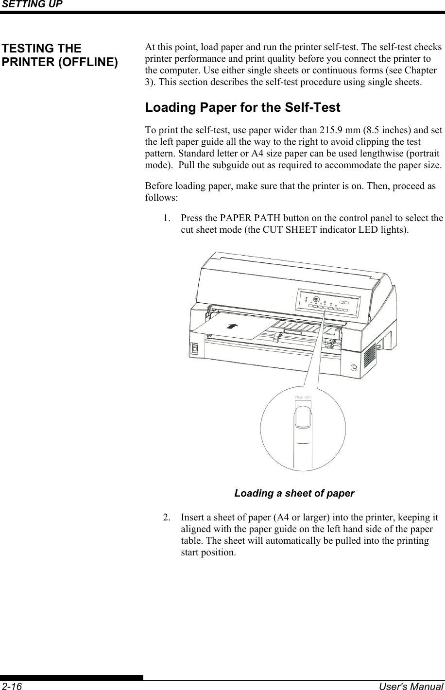 SETTING UP    2-16  User&apos;s Manual At this point, load paper and run the printer self-test. The self-test checks printer performance and print quality before you connect the printer to the computer. Use either single sheets or continuous forms (see Chapter 3). This section describes the self-test procedure using single sheets. Loading Paper for the Self-Test To print the self-test, use paper wider than 215.9 mm (8.5 inches) and set the left paper guide all the way to the right to avoid clipping the test pattern. Standard letter or A4 size paper can be used lengthwise (portrait mode).  Pull the subguide out as required to accommodate the paper size. Before loading paper, make sure that the printer is on. Then, proceed as follows: 1.  Press the PAPER PATH button on the control panel to select the cut sheet mode (the CUT SHEET indicator LED lights).  Loading a sheet of paper 2.  Insert a sheet of paper (A4 or larger) into the printer, keeping it aligned with the paper guide on the left hand side of the paper table. The sheet will automatically be pulled into the printing start position. TESTING THE PRINTER (OFFLINE) 
