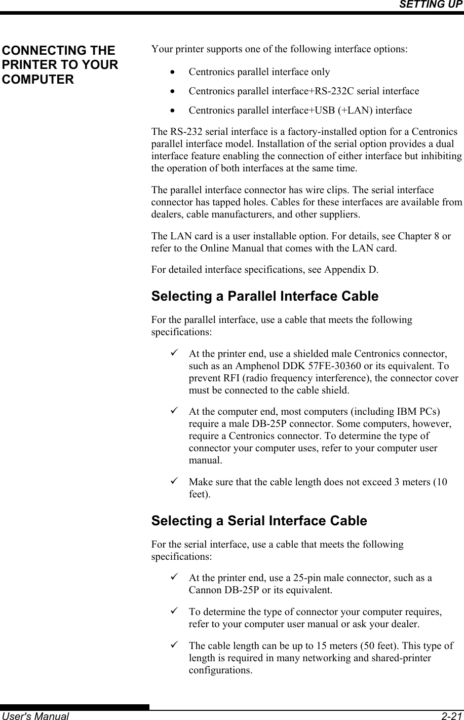 SETTING UP   User&apos;s Manual  2-21 Your printer supports one of the following interface options: •  Centronics parallel interface only •  Centronics parallel interface+RS-232C serial interface •  Centronics parallel interface+USB (+LAN) interface The RS-232 serial interface is a factory-installed option for a Centronics parallel interface model. Installation of the serial option provides a dual interface feature enabling the connection of either interface but inhibiting the operation of both interfaces at the same time. The parallel interface connector has wire clips. The serial interface connector has tapped holes. Cables for these interfaces are available from dealers, cable manufacturers, and other suppliers. The LAN card is a user installable option. For details, see Chapter 8 or refer to the Online Manual that comes with the LAN card. For detailed interface specifications, see Appendix D. Selecting a Parallel Interface Cable For the parallel interface, use a cable that meets the following specifications: 9  At the printer end, use a shielded male Centronics connector, such as an Amphenol DDK 57FE-30360 or its equivalent. To prevent RFI (radio frequency interference), the connector cover must be connected to the cable shield. 9  At the computer end, most computers (including IBM PCs) require a male DB-25P connector. Some computers, however, require a Centronics connector. To determine the type of connector your computer uses, refer to your computer user manual. 9  Make sure that the cable length does not exceed 3 meters (10 feet). Selecting a Serial Interface Cable For the serial interface, use a cable that meets the following specifications: 9  At the printer end, use a 25-pin male connector, such as a Cannon DB-25P or its equivalent. 9  To determine the type of connector your computer requires, refer to your computer user manual or ask your dealer. 9  The cable length can be up to 15 meters (50 feet). This type of length is required in many networking and shared-printer configurations. CONNECTING THE PRINTER TO YOUR COMPUTER 