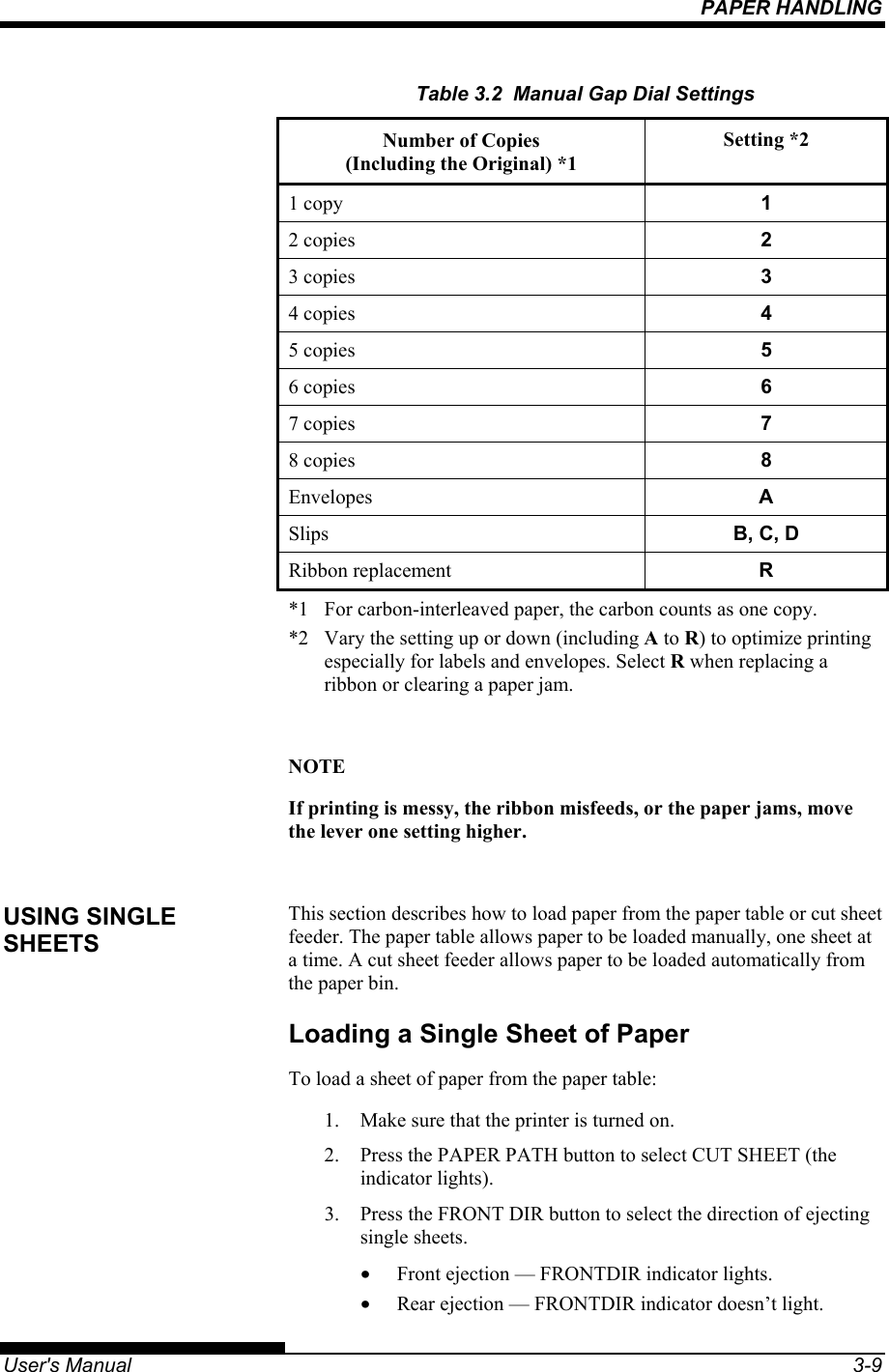PAPER HANDLING   User&apos;s Manual  3-9 Table 3.2  Manual Gap Dial Settings Number of Copies  (Including the Original) *1 Setting *2 1 copy   1 2 copies   2 3 copies   3 4 copies   4 5 copies   5 6 copies   6 7 copies   7 8 copies   8 Envelopes  A Slips  B, C, D Ribbon replacement  R *1  For carbon-interleaved paper, the carbon counts as one copy. *2  Vary the setting up or down (including A to R) to optimize printing especially for labels and envelopes. Select R when replacing a ribbon or clearing a paper jam.  NOTE If printing is messy, the ribbon misfeeds, or the paper jams, move the lever one setting higher.  This section describes how to load paper from the paper table or cut sheet feeder. The paper table allows paper to be loaded manually, one sheet at a time. A cut sheet feeder allows paper to be loaded automatically from the paper bin. Loading a Single Sheet of Paper To load a sheet of paper from the paper table: 1.  Make sure that the printer is turned on. 2.  Press the PAPER PATH button to select CUT SHEET (the indicator lights). 3.  Press the FRONT DIR button to select the direction of ejecting single sheets. •  Front ejection — FRONTDIR indicator lights. •  Rear ejection — FRONTDIR indicator doesn’t light. USING SINGLE SHEETS 
