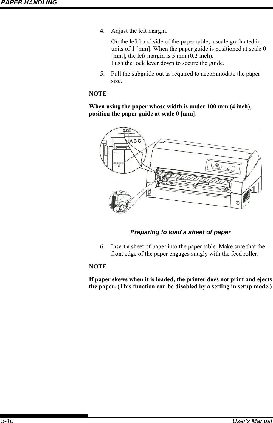 PAPER HANDLING    3-10  User&apos;s Manual 4.  Adjust the left margin. On the left hand side of the paper table, a scale graduated in units of 1 [mm]. When the paper guide is positioned at scale 0 [mm], the left margin is 5 mm (0.2 inch).  Push the lock lever down to secure the guide. 5.  Pull the subguide out as required to accommodate the paper size. NOTE When using the paper whose width is under 100 mm (4 inch), position the paper guide at scale 0 [mm].  Preparing to load a sheet of paper 6.  Insert a sheet of paper into the paper table. Make sure that the front edge of the paper engages snugly with the feed roller. NOTE If paper skews when it is loaded, the printer does not print and ejects the paper. (This function can be disabled by a setting in setup mode.) 