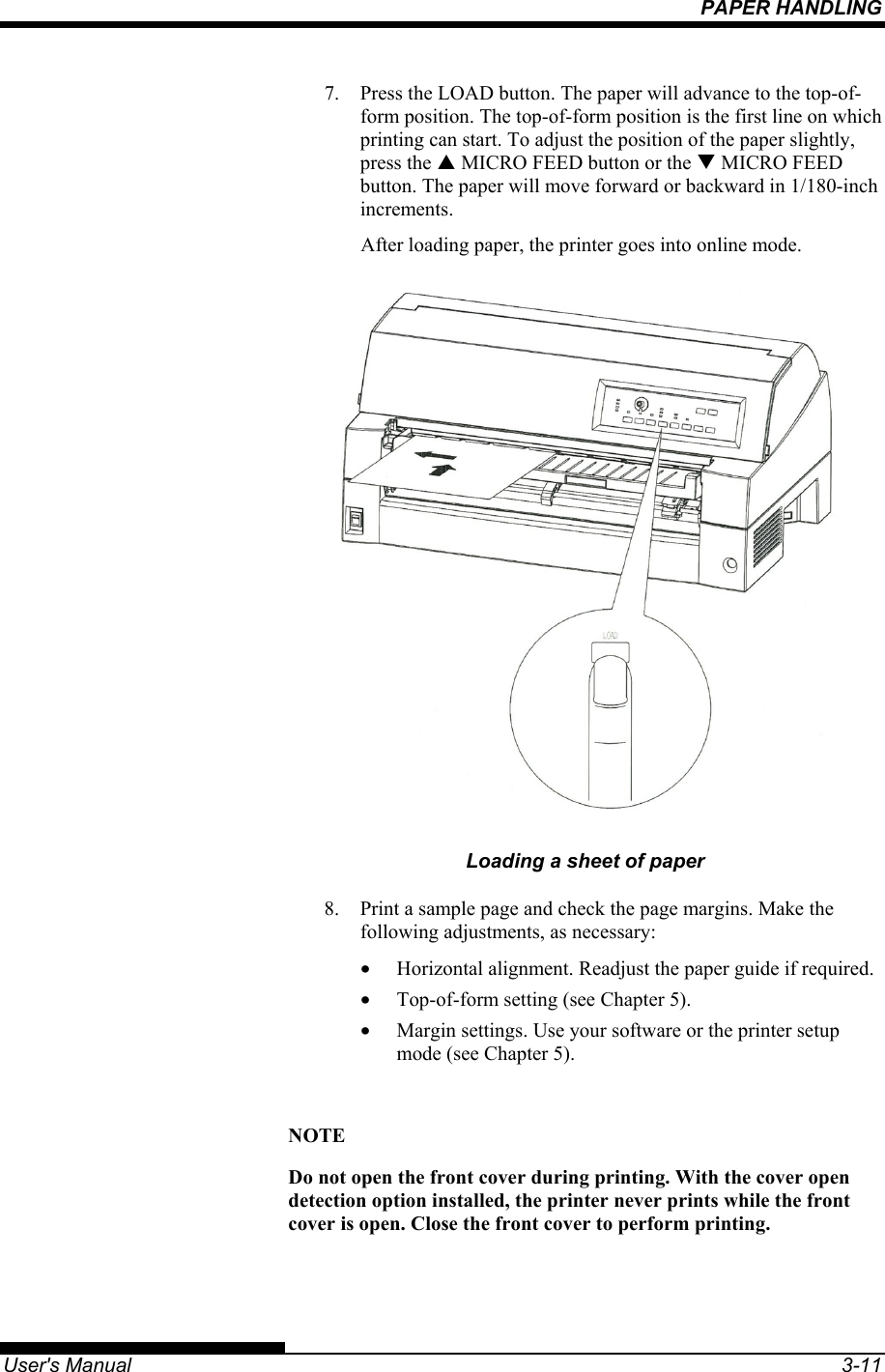 PAPER HANDLING   User&apos;s Manual  3-11 7.  Press the LOAD button. The paper will advance to the top-of-form position. The top-of-form position is the first line on which printing can start. To adjust the position of the paper slightly, press the S MICRO FEED button or the T MICRO FEED button. The paper will move forward or backward in 1/180-inch increments. After loading paper, the printer goes into online mode.  Loading a sheet of paper 8.  Print a sample page and check the page margins. Make the following adjustments, as necessary: •  Horizontal alignment. Readjust the paper guide if required. •  Top-of-form setting (see Chapter 5). •  Margin settings. Use your software or the printer setup mode (see Chapter 5).  NOTE Do not open the front cover during printing. With the cover open detection option installed, the printer never prints while the front cover is open. Close the front cover to perform printing. 