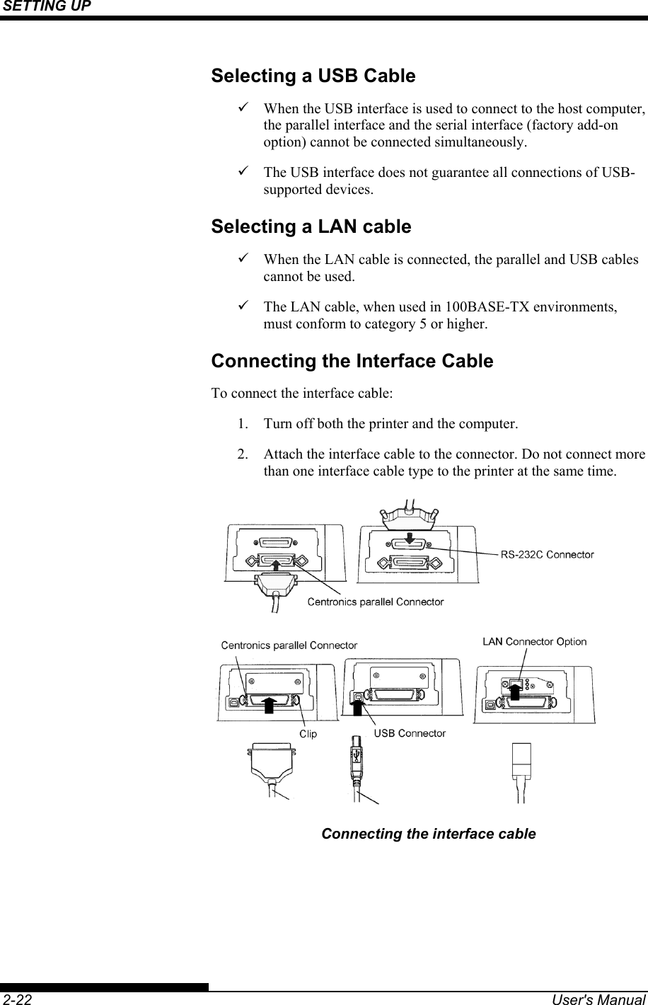 SETTING UP    2-22  User&apos;s Manual Selecting a USB Cable 9  When the USB interface is used to connect to the host computer, the parallel interface and the serial interface (factory add-on option) cannot be connected simultaneously. 9  The USB interface does not guarantee all connections of USB-supported devices. Selecting a LAN cable 9  When the LAN cable is connected, the parallel and USB cables cannot be used. 9  The LAN cable, when used in 100BASE-TX environments, must conform to category 5 or higher. Connecting the Interface Cable To connect the interface cable: 1.  Turn off both the printer and the computer. 2.  Attach the interface cable to the connector. Do not connect more than one interface cable type to the printer at the same time.  Connecting the interface cable 