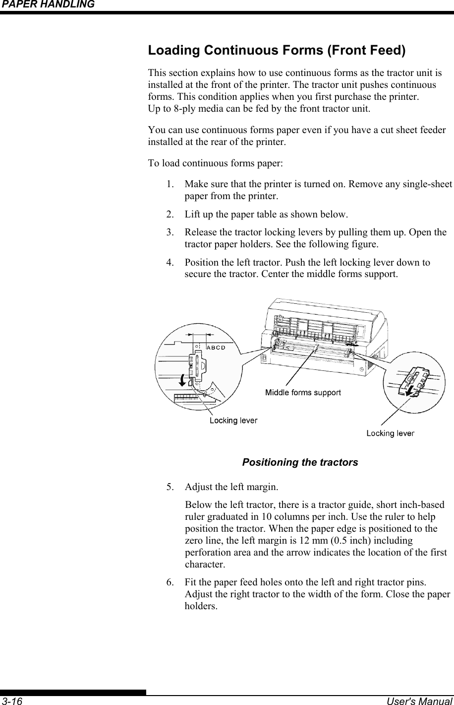 PAPER HANDLING    3-16  User&apos;s Manual Loading Continuous Forms (Front Feed) This section explains how to use continuous forms as the tractor unit is installed at the front of the printer. The tractor unit pushes continuous forms. This condition applies when you first purchase the printer. Up to 8-ply media can be fed by the front tractor unit. You can use continuous forms paper even if you have a cut sheet feeder installed at the rear of the printer. To load continuous forms paper: 1.  Make sure that the printer is turned on. Remove any single-sheet paper from the printer. 2.  Lift up the paper table as shown below. 3.  Release the tractor locking levers by pulling them up. Open the tractor paper holders. See the following figure. 4.  Position the left tractor. Push the left locking lever down to secure the tractor. Center the middle forms support.  Positioning the tractors 5.  Adjust the left margin. Below the left tractor, there is a tractor guide, short inch-based ruler graduated in 10 columns per inch. Use the ruler to help position the tractor. When the paper edge is positioned to the zero line, the left margin is 12 mm (0.5 inch) including perforation area and the arrow indicates the location of the first character. 6.  Fit the paper feed holes onto the left and right tractor pins.  Adjust the right tractor to the width of the form. Close the paper holders. 