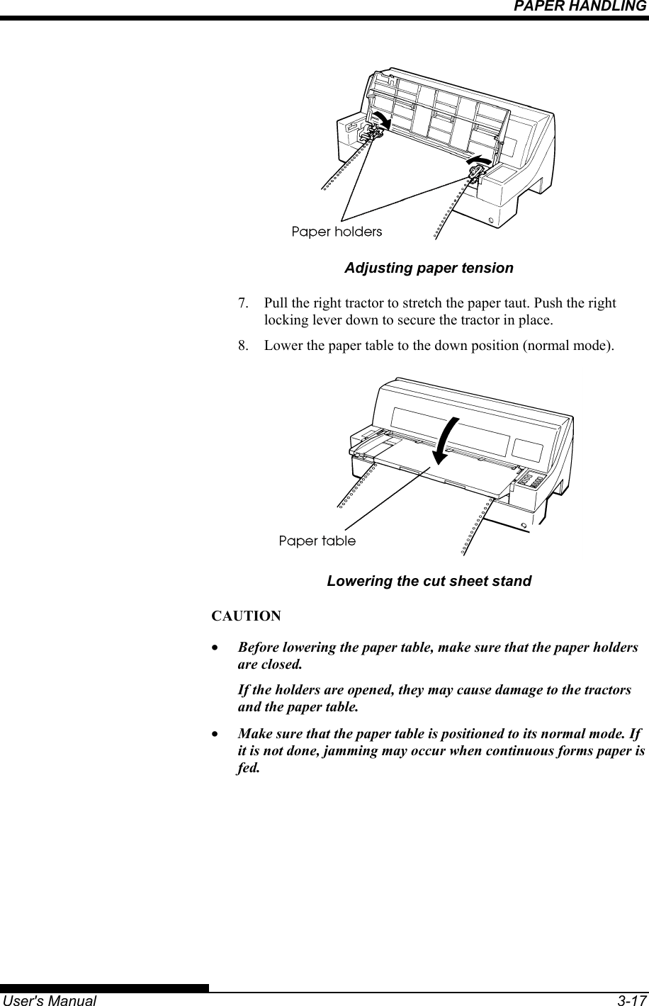 PAPER HANDLING   User&apos;s Manual  3-17  Adjusting paper tension 7.  Pull the right tractor to stretch the paper taut. Push the right locking lever down to secure the tractor in place. 8.  Lower the paper table to the down position (normal mode).  Lowering the cut sheet stand CAUTION •  Before lowering the paper table, make sure that the paper holders are closed. If the holders are opened, they may cause damage to the tractors and the paper table. •  Make sure that the paper table is positioned to its normal mode. If it is not done, jamming may occur when continuous forms paper is fed.  