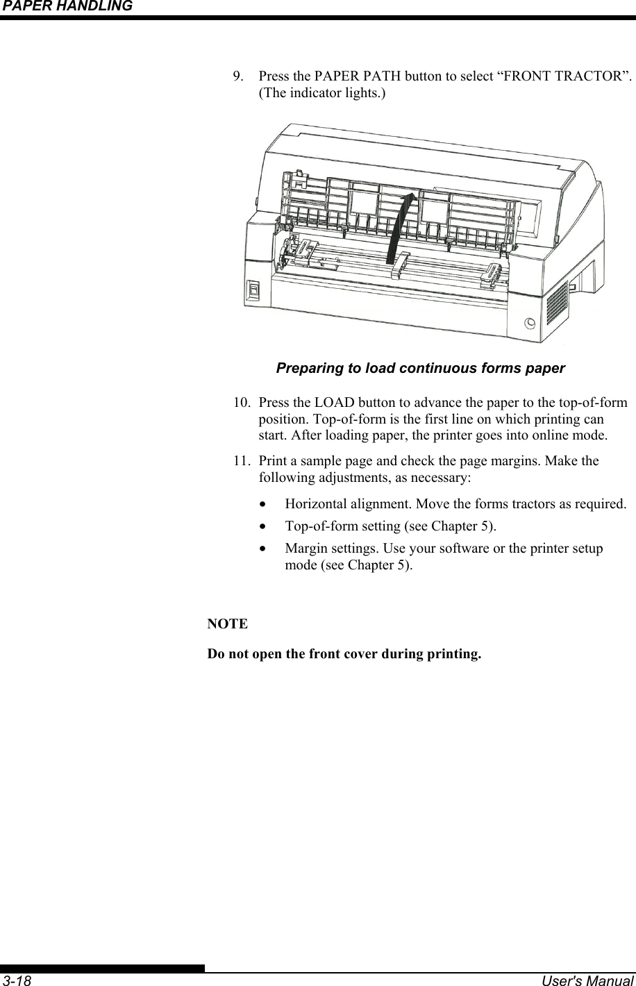 PAPER HANDLING    3-18  User&apos;s Manual 9.  Press the PAPER PATH button to select “FRONT TRACTOR”. (The indicator lights.)  Preparing to load continuous forms paper 10.  Press the LOAD button to advance the paper to the top-of-form position. Top-of-form is the first line on which printing can start. After loading paper, the printer goes into online mode. 11.  Print a sample page and check the page margins. Make the following adjustments, as necessary: •  Horizontal alignment. Move the forms tractors as required. •  Top-of-form setting (see Chapter 5). •  Margin settings. Use your software or the printer setup mode (see Chapter 5).  NOTE Do not open the front cover during printing. 