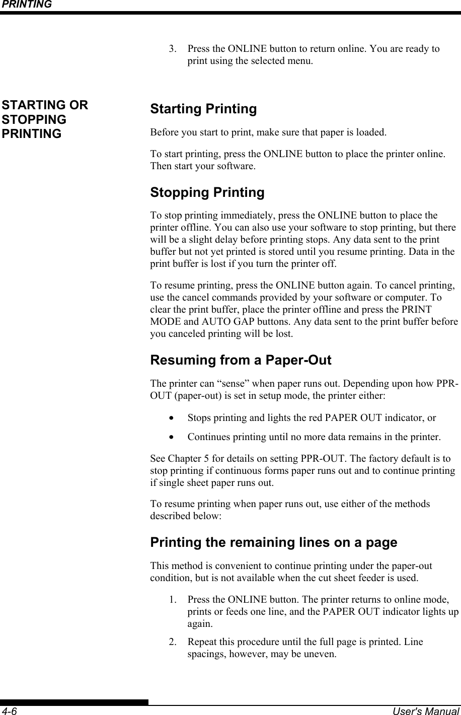 PRINTING    4-6  User&apos;s Manual 3.  Press the ONLINE button to return online. You are ready to print using the selected menu.  Starting Printing Before you start to print, make sure that paper is loaded. To start printing, press the ONLINE button to place the printer online. Then start your software. Stopping Printing To stop printing immediately, press the ONLINE button to place the printer offline. You can also use your software to stop printing, but there will be a slight delay before printing stops. Any data sent to the print buffer but not yet printed is stored until you resume printing. Data in the print buffer is lost if you turn the printer off. To resume printing, press the ONLINE button again. To cancel printing, use the cancel commands provided by your software or computer. To clear the print buffer, place the printer offline and press the PRINT MODE and AUTO GAP buttons. Any data sent to the print buffer before you canceled printing will be lost. Resuming from a Paper-Out The printer can “sense” when paper runs out. Depending upon how PPR-OUT (paper-out) is set in setup mode, the printer either: •  Stops printing and lights the red PAPER OUT indicator, or •  Continues printing until no more data remains in the printer. See Chapter 5 for details on setting PPR-OUT. The factory default is to stop printing if continuous forms paper runs out and to continue printing if single sheet paper runs out. To resume printing when paper runs out, use either of the methods described below: Printing the remaining lines on a page This method is convenient to continue printing under the paper-out condition, but is not available when the cut sheet feeder is used. 1.  Press the ONLINE button. The printer returns to online mode, prints or feeds one line, and the PAPER OUT indicator lights up again. 2.  Repeat this procedure until the full page is printed. Line spacings, however, may be uneven. STARTING OR STOPPING PRINTING 