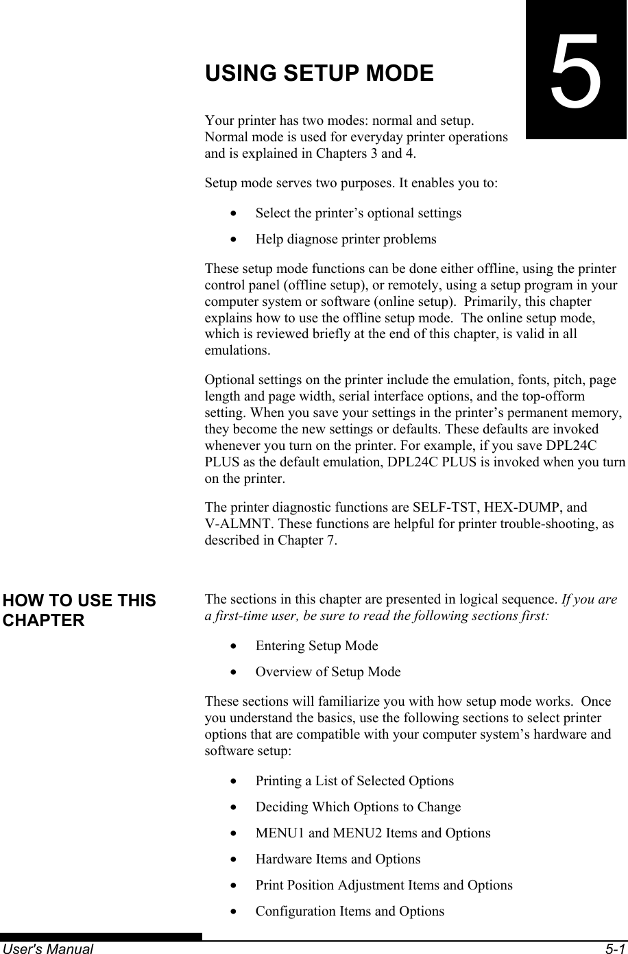   User&apos;s Manual  5-1 5CHAPTER 5  USING SETUP MODE USING SETUP MODE Your printer has two modes: normal and setup. Normal mode is used for everyday printer operations and is explained in Chapters 3 and 4. Setup mode serves two purposes. It enables you to: •  Select the printer’s optional settings •  Help diagnose printer problems These setup mode functions can be done either offline, using the printer control panel (offline setup), or remotely, using a setup program in your computer system or software (online setup).  Primarily, this chapter explains how to use the offline setup mode.  The online setup mode, which is reviewed briefly at the end of this chapter, is valid in all emulations. Optional settings on the printer include the emulation, fonts, pitch, page length and page width, serial interface options, and the top-ofform setting. When you save your settings in the printer’s permanent memory, they become the new settings or defaults. These defaults are invoked whenever you turn on the printer. For example, if you save DPL24C PLUS as the default emulation, DPL24C PLUS is invoked when you turn on the printer. The printer diagnostic functions are SELF-TST, HEX-DUMP, and V-ALMNT. These functions are helpful for printer trouble-shooting, as described in Chapter 7.  The sections in this chapter are presented in logical sequence. If you are a first-time user, be sure to read the following sections first: •  Entering Setup Mode •  Overview of Setup Mode These sections will familiarize you with how setup mode works.  Once you understand the basics, use the following sections to select printer options that are compatible with your computer system’s hardware and software setup: •  Printing a List of Selected Options •  Deciding Which Options to Change •  MENU1 and MENU2 Items and Options •  Hardware Items and Options •  Print Position Adjustment Items and Options •  Configuration Items and Options HOW TO USE THIS CHAPTER 