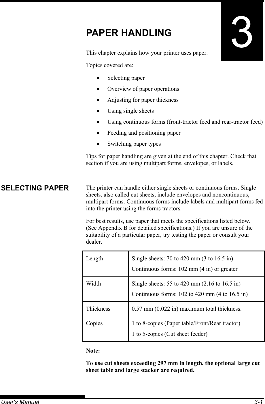   User&apos;s Manual  3-1 3CHAPTER 3  PAPER HANDLING PAPER HANDLING This chapter explains how your printer uses paper. Topics covered are: • Selecting paper •  Overview of paper operations •  Adjusting for paper thickness •  Using single sheets •  Using continuous forms (front-tractor feed and rear-tractor feed) •  Feeding and positioning paper •  Switching paper types Tips for paper handling are given at the end of this chapter. Check that section if you are using multipart forms, envelopes, or labels.  The printer can handle either single sheets or continuous forms. Single sheets, also called cut sheets, include envelopes and noncontinuous, multipart forms. Continuous forms include labels and multipart forms fed into the printer using the forms tractors. For best results, use paper that meets the specifications listed below.  (See Appendix B for detailed specifications.) If you are unsure of the suitability of a particular paper, try testing the paper or consult your dealer. Length  Single sheets: 70 to 420 mm (3 to 16.5 in) Continuous forms: 102 mm (4 in) or greater Width  Single sheets: 55 to 420 mm (2.16 to 16.5 in) Continuous forms: 102 to 420 mm (4 to 16.5 in) Thickness  0.57 mm (0.022 in) maximum total thickness. Copies  1 to 8-copies (Paper table/Front/Rear tractor) 1 to 5-copies (Cut sheet feeder) Note: To use cut sheets exceeding 297 mm in length, the optional large cut sheet table and large stacker are required.  SELECTING PAPER 