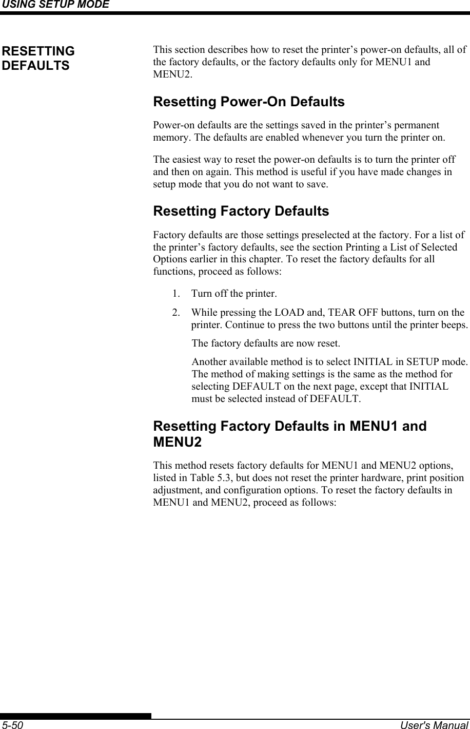 USING SETUP MODE    5-50  User&apos;s Manual This section describes how to reset the printer’s power-on defaults, all of the factory defaults, or the factory defaults only for MENU1 and MENU2. Resetting Power-On Defaults Power-on defaults are the settings saved in the printer’s permanent memory. The defaults are enabled whenever you turn the printer on. The easiest way to reset the power-on defaults is to turn the printer off and then on again. This method is useful if you have made changes in setup mode that you do not want to save. Resetting Factory Defaults Factory defaults are those settings preselected at the factory. For a list of the printer’s factory defaults, see the section Printing a List of Selected Options earlier in this chapter. To reset the factory defaults for all functions, proceed as follows: 1.  Turn off the printer. 2.  While pressing the LOAD and, TEAR OFF buttons, turn on the printer. Continue to press the two buttons until the printer beeps. The factory defaults are now reset. Another available method is to select INITIAL in SETUP mode.  The method of making settings is the same as the method for selecting DEFAULT on the next page, except that INITIAL must be selected instead of DEFAULT. Resetting Factory Defaults in MENU1 and MENU2 This method resets factory defaults for MENU1 and MENU2 options, listed in Table 5.3, but does not reset the printer hardware, print position adjustment, and configuration options. To reset the factory defaults in MENU1 and MENU2, proceed as follows: RESETTING DEFAULTS 