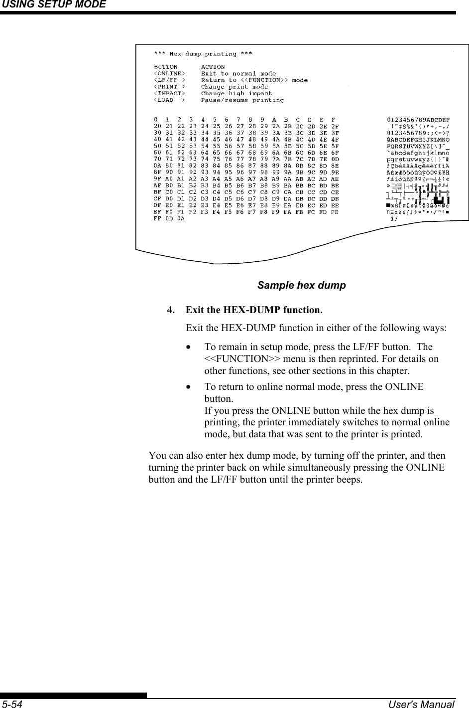 USING SETUP MODE    5-54  User&apos;s Manual    Sample hex dump 4.  Exit the HEX-DUMP function. Exit the HEX-DUMP function in either of the following ways: •  To remain in setup mode, press the LF/FF button.  The &lt;&lt;FUNCTION&gt;&gt; menu is then reprinted. For details on other functions, see other sections in this chapter. •  To return to online normal mode, press the ONLINE button. If you press the ONLINE button while the hex dump is printing, the printer immediately switches to normal online mode, but data that was sent to the printer is printed. You can also enter hex dump mode, by turning off the printer, and then turning the printer back on while simultaneously pressing the ONLINE button and the LF/FF button until the printer beeps. 
