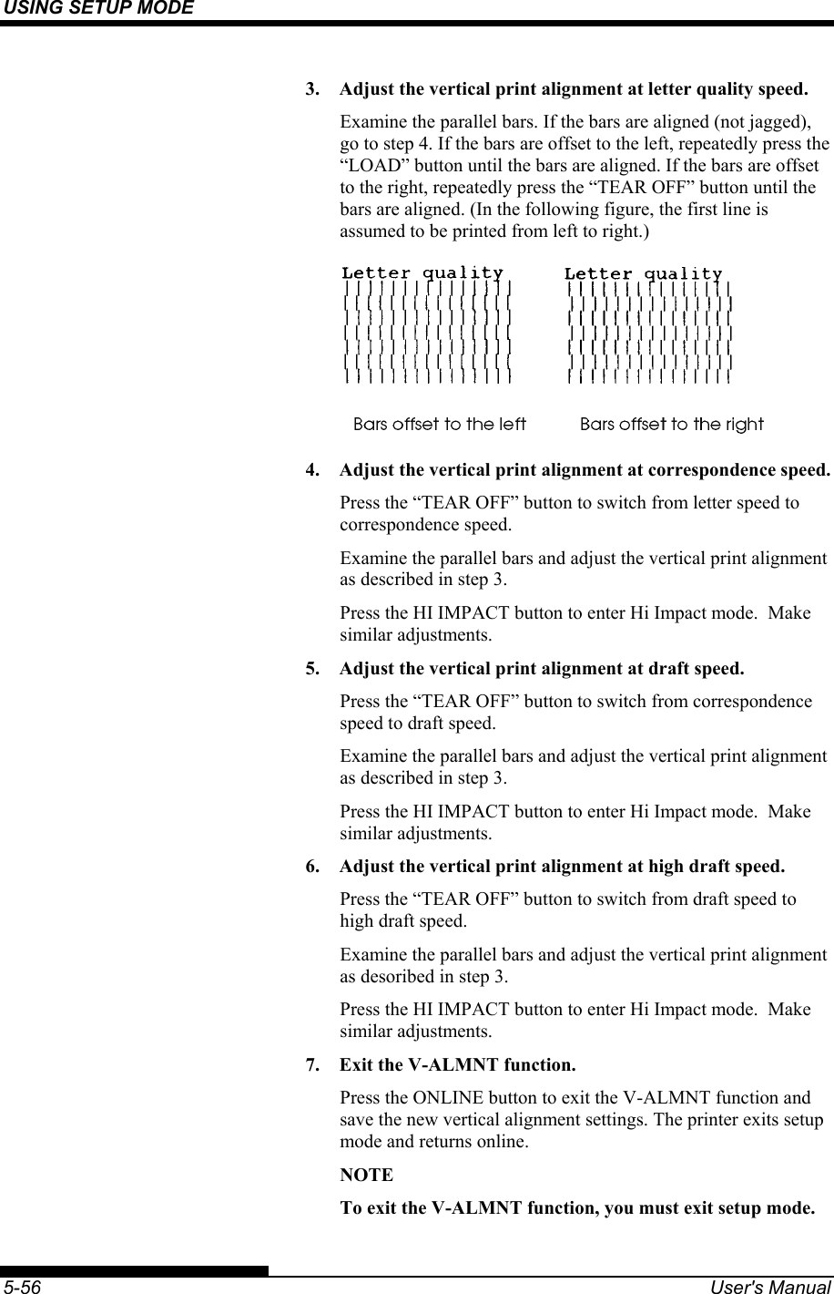 USING SETUP MODE    5-56  User&apos;s Manual 3.  Adjust the vertical print alignment at letter quality speed. Examine the parallel bars. If the bars are aligned (not jagged), go to step 4. If the bars are offset to the left, repeatedly press the “LOAD” button until the bars are aligned. If the bars are offset to the right, repeatedly press the “TEAR OFF” button until the bars are aligned. (In the following figure, the first line is assumed to be printed from left to right.)  4.  Adjust the vertical print alignment at correspondence speed. Press the “TEAR OFF” button to switch from letter speed to correspondence speed. Examine the parallel bars and adjust the vertical print alignment as described in step 3. Press the HI IMPACT button to enter Hi Impact mode.  Make similar adjustments. 5.  Adjust the vertical print alignment at draft speed. Press the “TEAR OFF” button to switch from correspondence speed to draft speed. Examine the parallel bars and adjust the vertical print alignment as described in step 3. Press the HI IMPACT button to enter Hi Impact mode.  Make similar adjustments. 6.  Adjust the vertical print alignment at high draft speed. Press the “TEAR OFF” button to switch from draft speed to high draft speed. Examine the parallel bars and adjust the vertical print alignment as desoribed in step 3. Press the HI IMPACT button to enter Hi Impact mode.  Make similar adjustments. 7.  Exit the V-ALMNT function. Press the ONLINE button to exit the V-ALMNT function and save the new vertical alignment settings. The printer exits setup mode and returns online. NOTE To exit the V-ALMNT function, you must exit setup mode. 