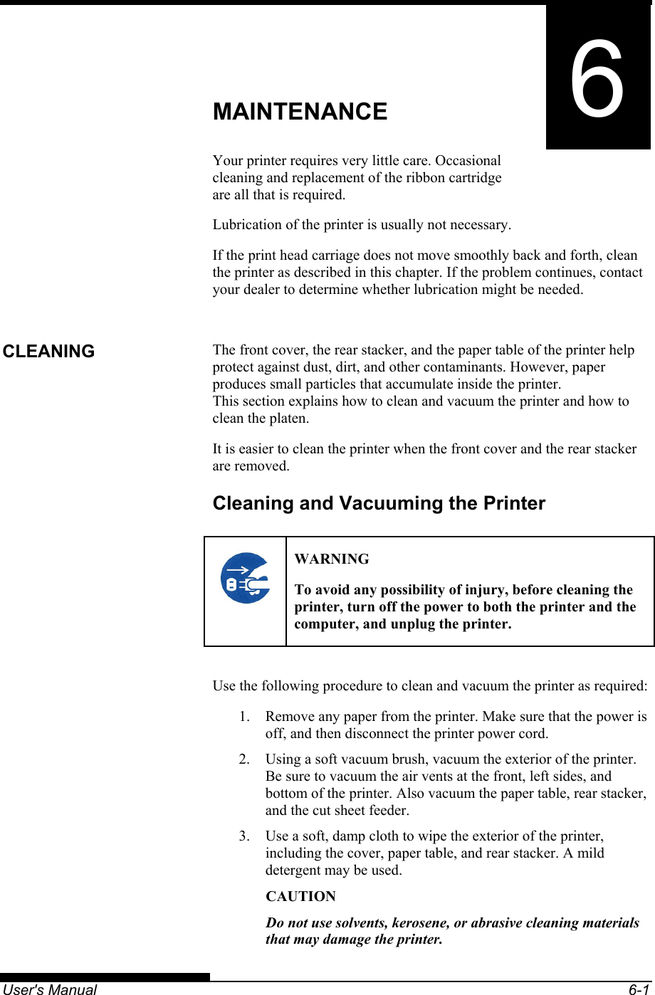   User&apos;s Manual  6-1 6 CHAPTER 6  MAINTENANCE MAINTENANCE Your printer requires very little care. Occasional cleaning and replacement of the ribbon cartridge are all that is required. Lubrication of the printer is usually not necessary. If the print head carriage does not move smoothly back and forth, clean the printer as described in this chapter. If the problem continues, contact your dealer to determine whether lubrication might be needed.  The front cover, the rear stacker, and the paper table of the printer help protect against dust, dirt, and other contaminants. However, paper produces small particles that accumulate inside the printer. This section explains how to clean and vacuum the printer and how to clean the platen. It is easier to clean the printer when the front cover and the rear stacker are removed. Cleaning and Vacuuming the Printer   WARNING To avoid any possibility of injury, before cleaning the printer, turn off the power to both the printer and the computer, and unplug the printer.  Use the following procedure to clean and vacuum the printer as required: 1.  Remove any paper from the printer. Make sure that the power is off, and then disconnect the printer power cord. 2.  Using a soft vacuum brush, vacuum the exterior of the printer. Be sure to vacuum the air vents at the front, left sides, and bottom of the printer. Also vacuum the paper table, rear stacker, and the cut sheet feeder. 3.  Use a soft, damp cloth to wipe the exterior of the printer, including the cover, paper table, and rear stacker. A mild detergent may be used. CAUTION Do not use solvents, kerosene, or abrasive cleaning materials that may damage the printer. CLEANING 