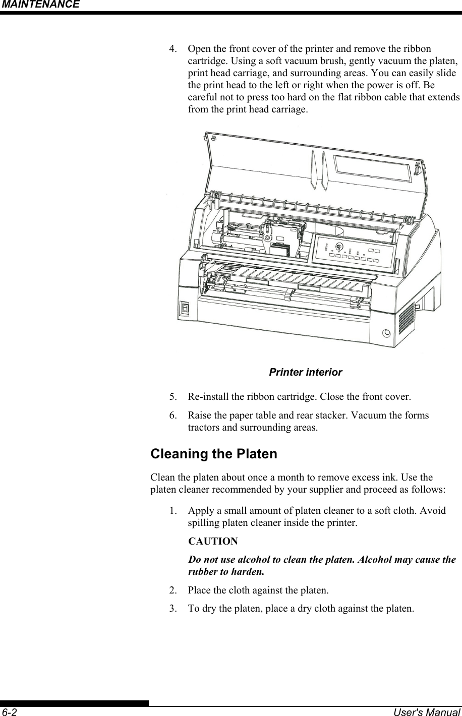 MAINTENANCE    6-2  User&apos;s Manual 4.  Open the front cover of the printer and remove the ribbon cartridge. Using a soft vacuum brush, gently vacuum the platen, print head carriage, and surrounding areas. You can easily slide the print head to the left or right when the power is off. Be careful not to press too hard on the flat ribbon cable that extends from the print head carriage.  Printer interior 5.  Re-install the ribbon cartridge. Close the front cover. 6.  Raise the paper table and rear stacker. Vacuum the forms tractors and surrounding areas. Cleaning the Platen Clean the platen about once a month to remove excess ink. Use the platen cleaner recommended by your supplier and proceed as follows: 1.  Apply a small amount of platen cleaner to a soft cloth. Avoid spilling platen cleaner inside the printer. CAUTION Do not use alcohol to clean the platen. Alcohol may cause the rubber to harden. 2.  Place the cloth against the platen. 3.  To dry the platen, place a dry cloth against the platen.  