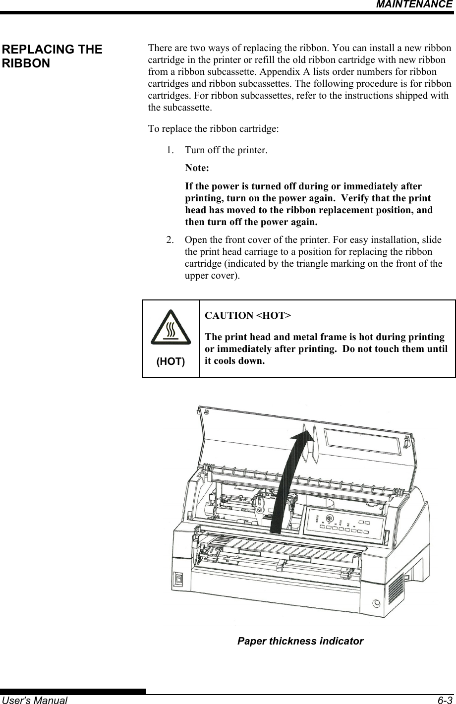 MAINTENANCE   User&apos;s Manual  6-3 There are two ways of replacing the ribbon. You can install a new ribbon cartridge in the printer or refill the old ribbon cartridge with new ribbon from a ribbon subcassette. Appendix A lists order numbers for ribbon cartridges and ribbon subcassettes. The following procedure is for ribbon cartridges. For ribbon subcassettes, refer to the instructions shipped with the subcassette. To replace the ribbon cartridge: 1.  Turn off the printer. Note: If the power is turned off during or immediately after printing, turn on the power again.  Verify that the print head has moved to the ribbon replacement position, and then turn off the power again. 2.  Open the front cover of the printer. For easy installation, slide the print head carriage to a position for replacing the ribbon cartridge (indicated by the triangle marking on the front of the upper cover).  (HOT) CAUTION &lt;HOT&gt; The print head and metal frame is hot during printing or immediately after printing.  Do not touch them until it cools down.   Paper thickness indicator REPLACING THE RIBBON 