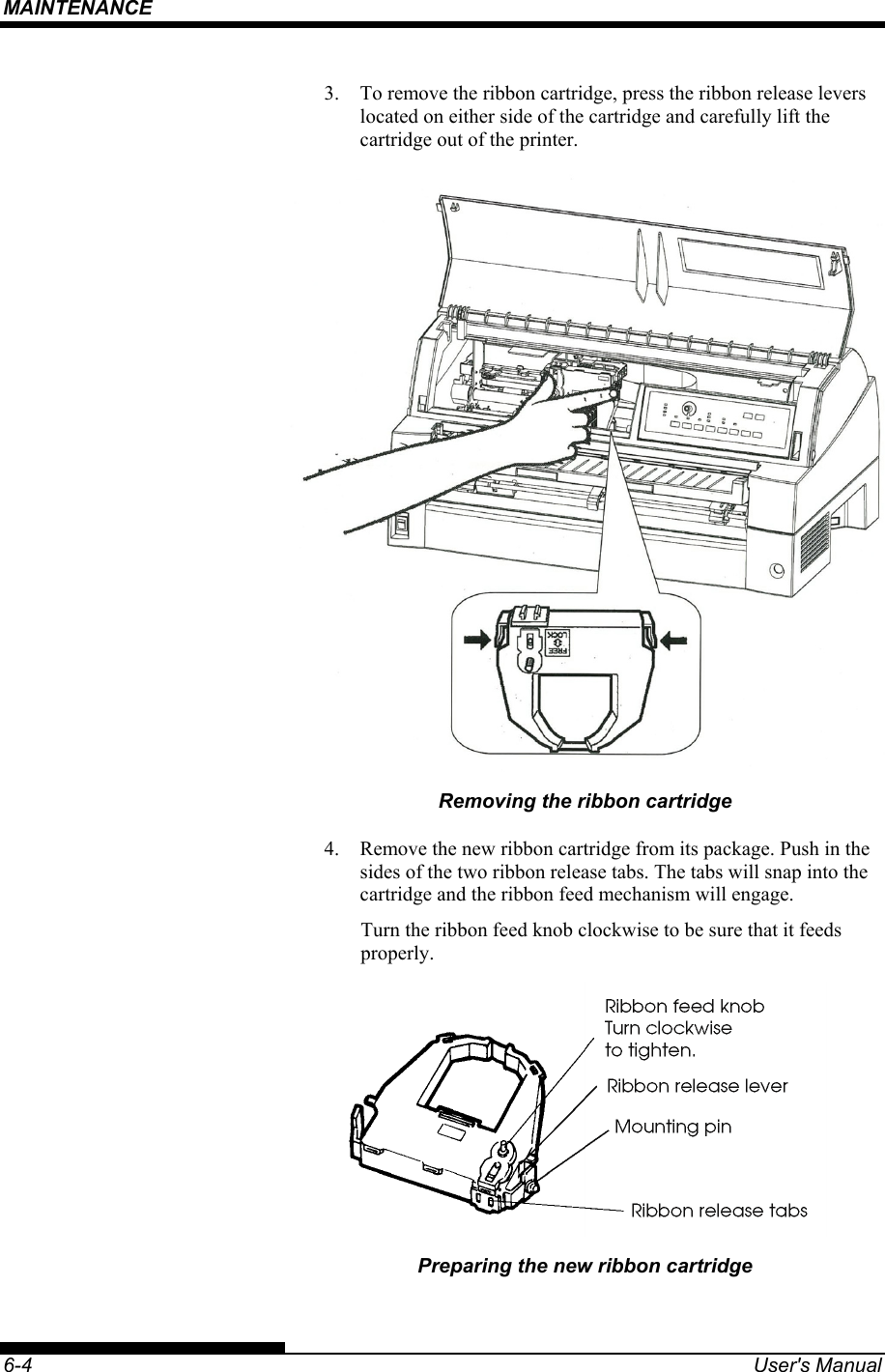 MAINTENANCE    6-4  User&apos;s Manual 3.  To remove the ribbon cartridge, press the ribbon release levers located on either side of the cartridge and carefully lift the cartridge out of the printer.  Removing the ribbon cartridge 4.  Remove the new ribbon cartridge from its package. Push in the sides of the two ribbon release tabs. The tabs will snap into the cartridge and the ribbon feed mechanism will engage. Turn the ribbon feed knob clockwise to be sure that it feeds properly.  Preparing the new ribbon cartridge 