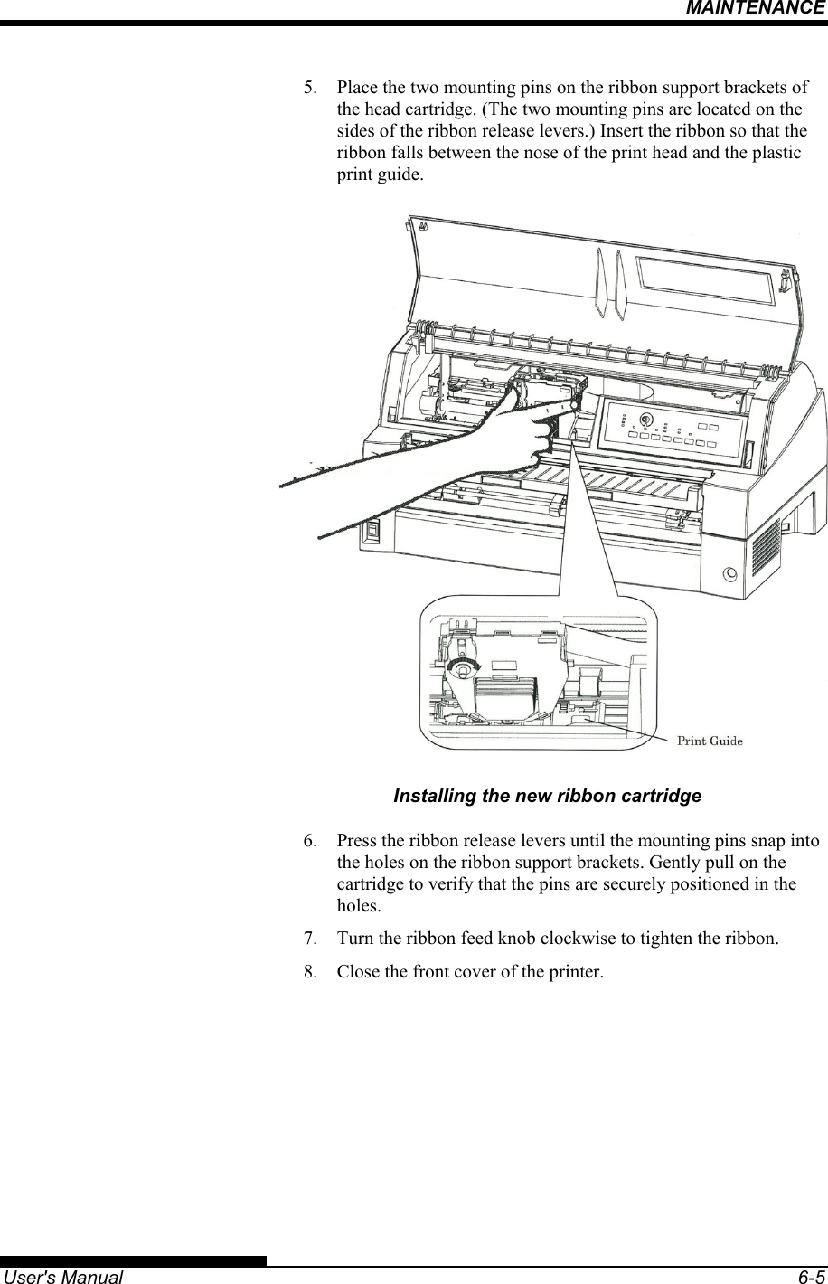 MAINTENANCE   User&apos;s Manual  6-5 5.  Place the two mounting pins on the ribbon support brackets of the head cartridge. (The two mounting pins are located on the sides of the ribbon release levers.) Insert the ribbon so that the ribbon falls between the nose of the print head and the plastic print guide.  Installing the new ribbon cartridge 6.  Press the ribbon release levers until the mounting pins snap into the holes on the ribbon support brackets. Gently pull on the cartridge to verify that the pins are securely positioned in the holes. 7.  Turn the ribbon feed knob clockwise to tighten the ribbon. 8.  Close the front cover of the printer.  