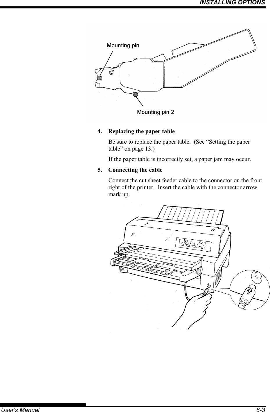 INSTALLING OPTIONS   User&apos;s Manual  8-3  4.  Replacing the paper table Be sure to replace the paper table.  (See “Setting the paper table” on page 13.) If the paper table is incorrectly set, a paper jam may occur. 5.  Connecting the cable Connect the cut sheet feeder cable to the connector on the front right of the printer.  Insert the cable with the connector arrow mark up.  