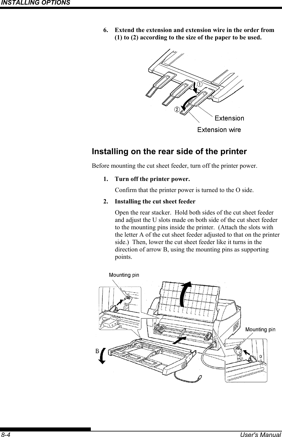 INSTALLING OPTIONS    8-4  User&apos;s Manual 6.  Extend the extension and extension wire in the order from (1) to (2) according to the size of the paper to be used.  Installing on the rear side of the printer Before mounting the cut sheet feeder, turn off the printer power. 1.  Turn off the printer power. Confirm that the printer power is turned to the O side. 2.  Installing the cut sheet feeder Open the rear stacker.  Hold both sides of the cut sheet feeder and adjust the U slots made on both side of the cut sheet feeder to the mounting pins inside the printer.  (Attach the slots with the letter A of the cut sheet feeder adjusted to that on the printer side.)  Then, lower the cut sheet feeder like it turns in the direction of arrow B, using the mounting pins as supporting points.  