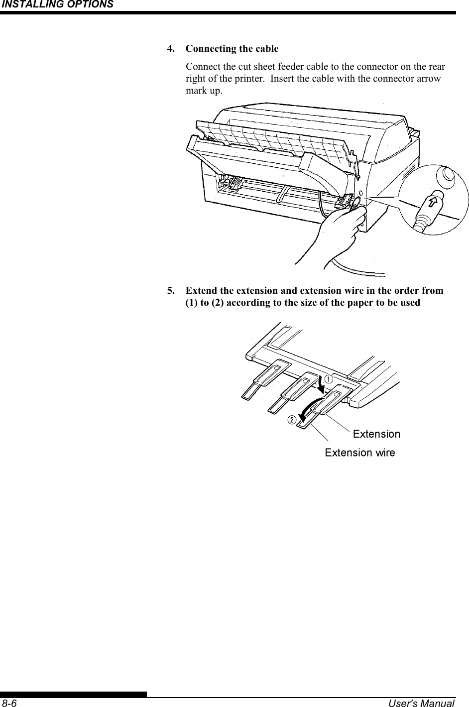 INSTALLING OPTIONS    8-6  User&apos;s Manual 4.  Connecting the cable Connect the cut sheet feeder cable to the connector on the rear right of the printer.  Insert the cable with the connector arrow mark up.  5.  Extend the extension and extension wire in the order from (1) to (2) according to the size of the paper to be used  