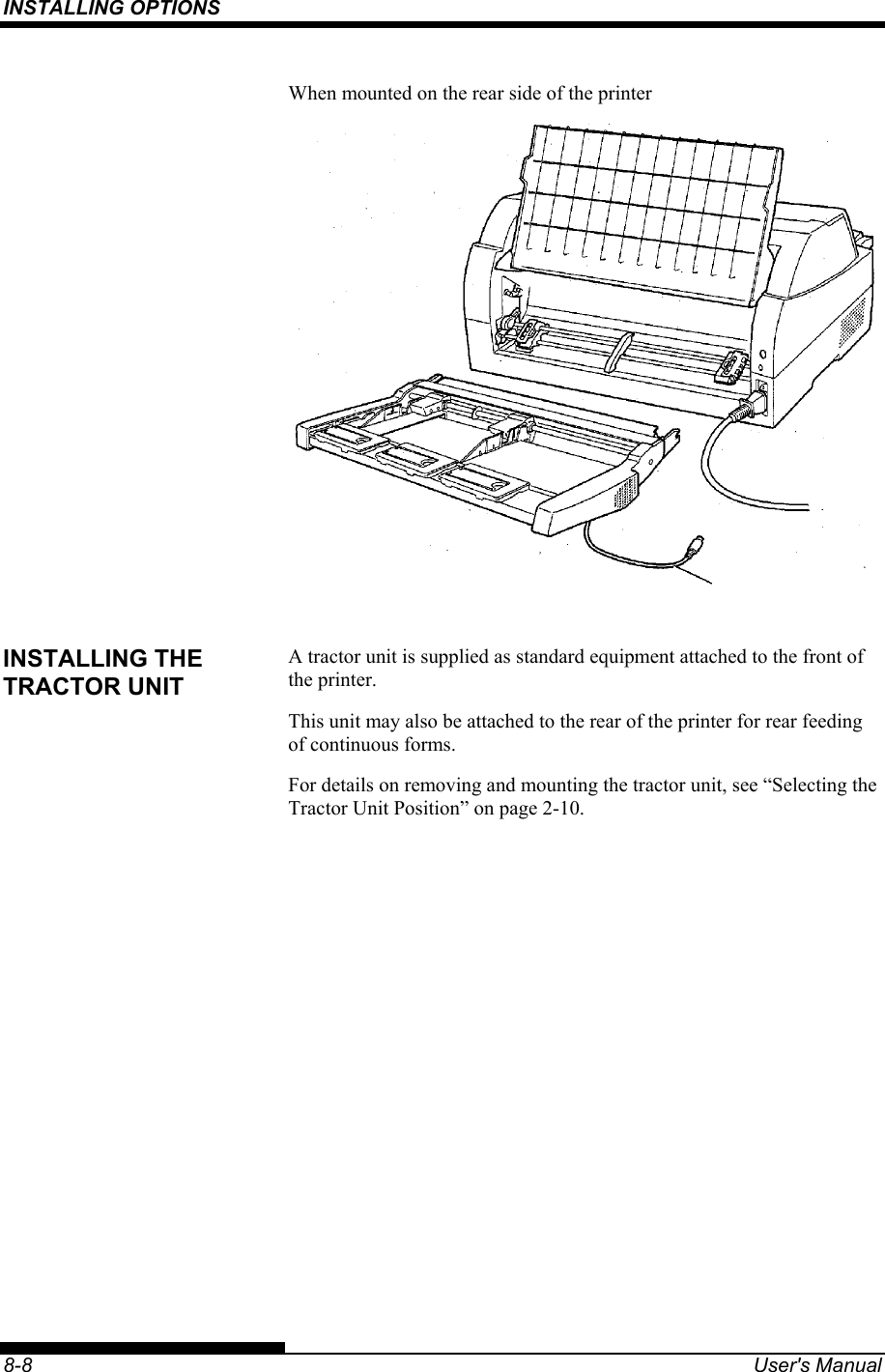 INSTALLING OPTIONS    8-8  User&apos;s Manual When mounted on the rear side of the printer   A tractor unit is supplied as standard equipment attached to the front of the printer.   This unit may also be attached to the rear of the printer for rear feeding of continuous forms. For details on removing and mounting the tractor unit, see “Selecting the Tractor Unit Position” on page 2-10.   INSTALLING THE TRACTOR UNIT 
