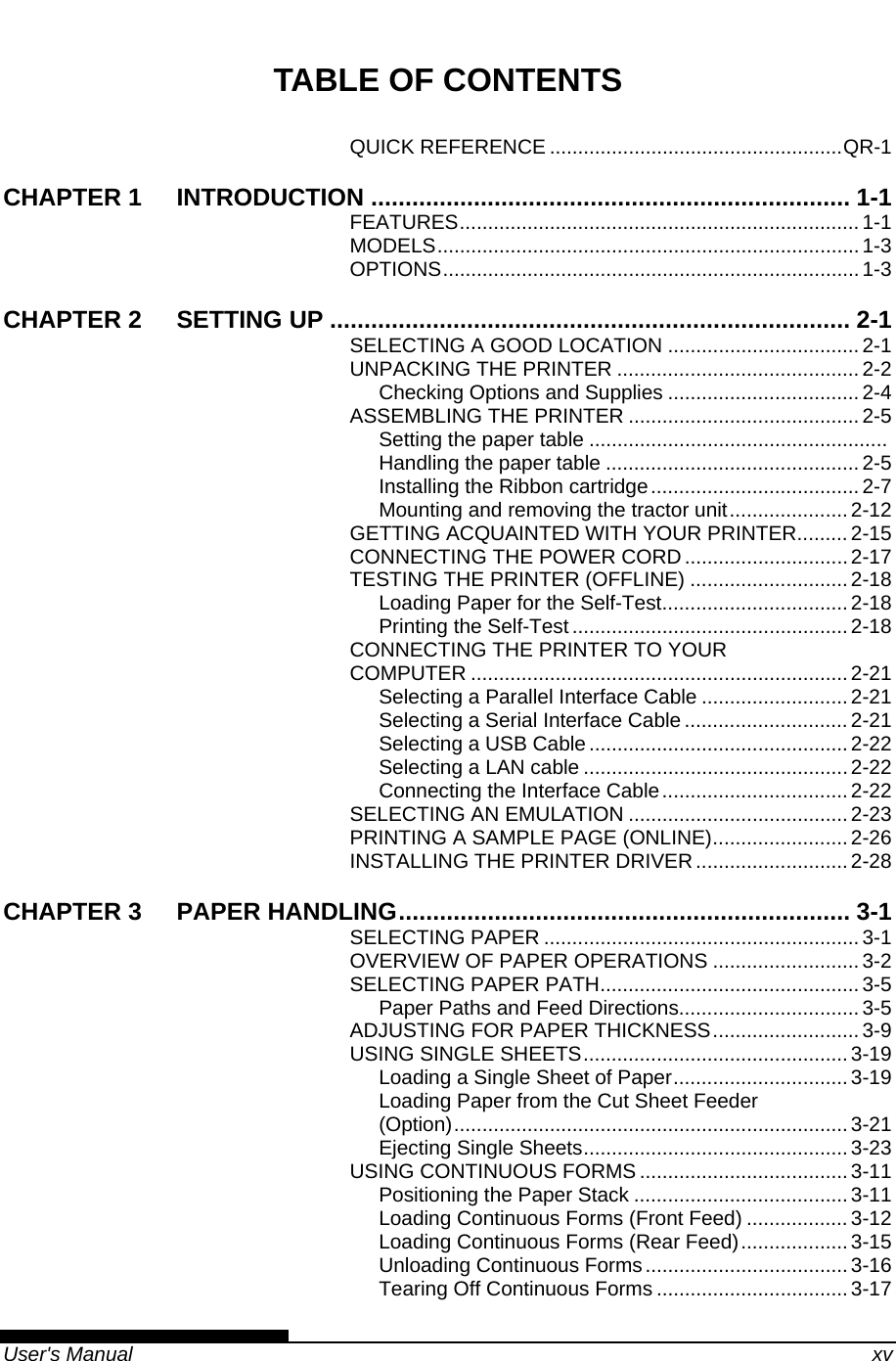   User&apos;s Manual    xv TABLE OF CONTENTS QUICK REFERENCE ....................................................QR-1 CHAPTER 1 INTRODUCTION ...................................................................... 1-1 FEATURES.......................................................................1-1 MODELS...........................................................................1-3 OPTIONS..........................................................................1-3 CHAPTER 2 SETTING UP ............................................................................ 2-1 SELECTING A GOOD LOCATION ..................................2-1 UNPACKING THE PRINTER ...........................................2-2 Checking Options and Supplies ..................................2-4 ASSEMBLING THE PRINTER .........................................2-5 Setting the paper table .....................................................  Handling the paper table ............................................. 2-5 Installing the Ribbon cartridge..................................... 2-7 Mounting and removing the tractor unit.....................2-12 GETTING ACQUAINTED WITH YOUR PRINTER......... 2-15 CONNECTING THE POWER CORD.............................2-17 TESTING THE PRINTER (OFFLINE) ............................2-18 Loading Paper for the Self-Test.................................2-18 Printing the Self-Test ................................................. 2-18 CONNECTING THE PRINTER TO YOUR COMPUTER ...................................................................2-21 Selecting a Parallel Interface Cable ..........................2-21 Selecting a Serial Interface Cable ............................. 2-21 Selecting a USB Cable..............................................2-22 Selecting a LAN cable ............................................... 2-22 Connecting the Interface Cable.................................2-22 SELECTING AN EMULATION .......................................2-23 PRINTING A SAMPLE PAGE (ONLINE)........................ 2-26 INSTALLING THE PRINTER DRIVER...........................2-28 CHAPTER 3 PAPER HANDLING.................................................................. 3-1 SELECTING PAPER ........................................................ 3-1 OVERVIEW OF PAPER OPERATIONS ..........................3-2 SELECTING PAPER PATH.............................................. 3-5 Paper Paths and Feed Directions................................3-5 ADJUSTING FOR PAPER THICKNESS..........................3-9 USING SINGLE SHEETS............................................... 3-19 Loading a Single Sheet of Paper............................... 3-19 Loading Paper from the Cut Sheet Feeder (Option)......................................................................3-21 Ejecting Single Sheets...............................................3-23 USING CONTINUOUS FORMS .....................................3-11 Positioning the Paper Stack ...................................... 3-11 Loading Continuous Forms (Front Feed) ..................3-12 Loading Continuous Forms (Rear Feed)................... 3-15 Unloading Continuous Forms....................................3-16 Tearing Off Continuous Forms ..................................3-17 