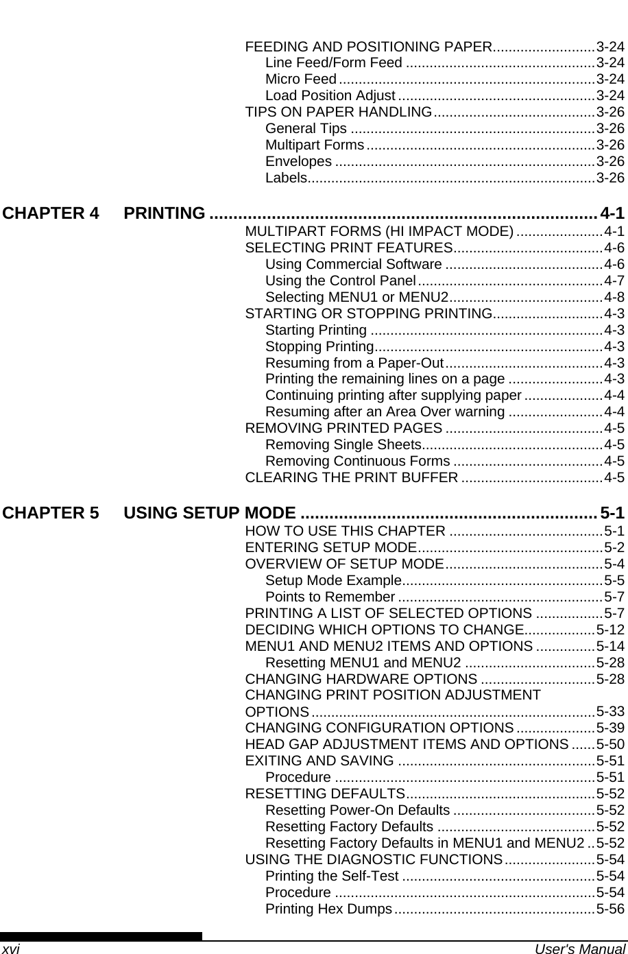    xvi  User&apos;s Manual FEEDING AND POSITIONING PAPER..........................3-24 Line Feed/Form Feed ................................................3-24 Micro Feed.................................................................3-24 Load Position Adjust ..................................................3-24 TIPS ON PAPER HANDLING.........................................3-26 General Tips ..............................................................3-26 Multipart Forms..........................................................3-26 Envelopes ..................................................................3-26 Labels.........................................................................3-26 CHAPTER 4 PRINTING .................................................................................4-1 MULTIPART FORMS (HI IMPACT MODE) ......................4-1 SELECTING PRINT FEATURES......................................4-6 Using Commercial Software ........................................4-6 Using the Control Panel...............................................4-7 Selecting MENU1 or MENU2.......................................4-8 STARTING OR STOPPING PRINTING............................4-3 Starting Printing ...........................................................4-3 Stopping Printing..........................................................4-3 Resuming from a Paper-Out........................................4-3 Printing the remaining lines on a page ........................4-3 Continuing printing after supplying paper ....................4-4 Resuming after an Area Over warning ........................4-4 REMOVING PRINTED PAGES ........................................4-5 Removing Single Sheets..............................................4-5 Removing Continuous Forms ......................................4-5 CLEARING THE PRINT BUFFER ....................................4-5 CHAPTER 5 USING SETUP MODE ..............................................................5-1 HOW TO USE THIS CHAPTER .......................................5-1 ENTERING SETUP MODE...............................................5-2 OVERVIEW OF SETUP MODE........................................5-4 Setup Mode Example...................................................5-5 Points to Remember ....................................................5-7 PRINTING A LIST OF SELECTED OPTIONS .................5-7 DECIDING WHICH OPTIONS TO CHANGE..................5-12 MENU1 AND MENU2 ITEMS AND OPTIONS ...............5-14 Resetting MENU1 and MENU2 .................................5-28 CHANGING HARDWARE OPTIONS .............................5-28 CHANGING PRINT POSITION ADJUSTMENT OPTIONS........................................................................5-33 CHANGING CONFIGURATION OPTIONS....................5-39 HEAD GAP ADJUSTMENT ITEMS AND OPTIONS ......5-50 EXITING AND SAVING ..................................................5-51 Procedure ..................................................................5-51 RESETTING DEFAULTS................................................5-52 Resetting Power-On Defaults ....................................5-52 Resetting Factory Defaults ........................................5-52 Resetting Factory Defaults in MENU1 and MENU2 ..5-52 USING THE DIAGNOSTIC FUNCTIONS.......................5-54 Printing the Self-Test .................................................5-54 Procedure ..................................................................5-54 Printing Hex Dumps...................................................5-56 