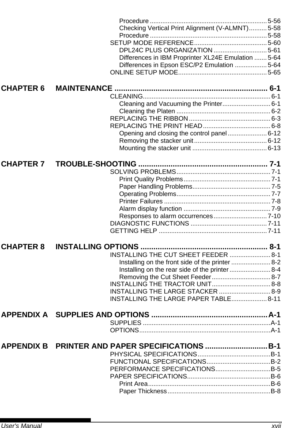   User&apos;s Manual    xvii Procedure ..................................................................5-56 Checking Vertical Print Alignment (V-ALMNT)..........5-58 Procedure ..................................................................5-58 SETUP MODE REFERENCE......................................... 5-60 DPL24C PLUS ORGANIZATION ..............................5-61 Differences in IBM Proprinter XL24E Emulation ....... 5-64 Differences in Epson ESC/P2 Emulation ..................5-64 ONLINE SETUP MODE.................................................. 5-65 CHAPTER 6 MAINTENANCE ....................................................................... 6-1 CLEANING........................................................................6-1 Cleaning and Vacuuming the Printer........................... 6-1 Cleaning the Platen ..................................................... 6-2 REPLACING THE RIBBON..............................................6-3 REPLACING THE PRINT HEAD...................................... 6-8 Opening and closing the control panel......................6-12 Removing the stacker unit.........................................6-12 Mounting the stacker unit ..........................................6-13 CHAPTER 7 TROUBLE-SHOOTING ............................................................ 7-1 SOLVING PROBLEMS..................................................... 7-1 Print Quality Problems.................................................7-1 Paper Handling Problems............................................ 7-5 Operating Problems..................................................... 7-7 Printer Failures ............................................................7-8 Alarm display function .................................................7-9 Responses to alarm occurrences..............................7-10 DIAGNOSTIC FUNCTIONS ...........................................7-11 GETTING HELP .............................................................7-11 CHAPTER 8 INSTALLING OPTIONS ........................................................... 8-1 INSTALLING THE CUT SHEET FEEDER .......................8-1 Installing on the front side of the printer ...................... 8-2 Installing on the rear side of the printer ....................... 8-4 Removing the Cut Sheet Feeder................................. 8-7 INSTALLING THE TRACTOR UNIT................................. 8-8 INSTALLING THE LARGE STACKER ............................. 8-9 INSTALLING THE LARGE PAPER TABLE.................... 8-11 APPENDIX A SUPPLIES AND OPTIONS ......................................................A-1 SUPPLIES ........................................................................A-1 OPTIONS..........................................................................A-1 APPENDIX B PRINTER AND PAPER SPECIFICATIONS .............................B-1 PHYSICAL SPECIFICATIONS.........................................B-1 FUNCTIONAL SPECIFICATIONS....................................B-2 PERFORMANCE SPECIFICATIONS...............................B-5 PAPER SPECIFICATIONS...............................................B-6 Print Area.....................................................................B-6 Paper Thickness..........................................................B-8 