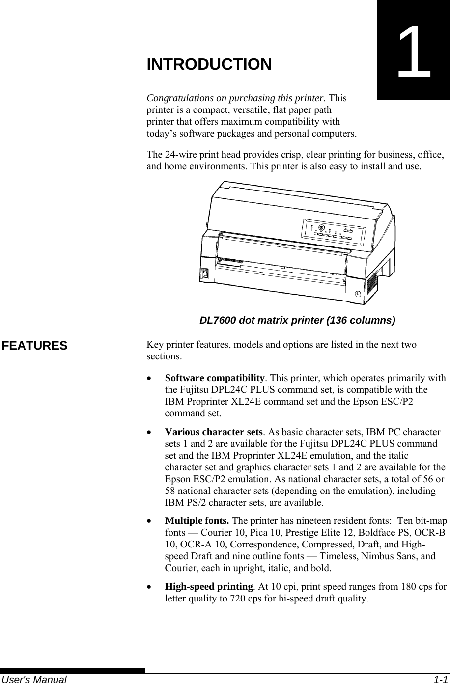   User&apos;s Manual  1-1 1  CHAPTER 1  INTRODUCTION INTRODUCTION Congratulations on purchasing this printer. This printer is a compact, versatile, flat paper path printer that offers maximum compatibility with today’s software packages and personal computers. The 24-wire print head provides crisp, clear printing for business, office, and home environments. This printer is also easy to install and use.  DL7600 dot matrix printer (136 columns) Key printer features, models and options are listed in the next two sections. • Software compatibility. This printer, which operates primarily with the Fujitsu DPL24C PLUS command set, is compatible with the IBM Proprinter XL24E command set and the Epson ESC/P2 command set. • Various character sets. As basic character sets, IBM PC character sets 1 and 2 are available for the Fujitsu DPL24C PLUS command set and the IBM Proprinter XL24E emulation, and the italic character set and graphics character sets 1 and 2 are available for the Epson ESC/P2 emulation. As national character sets, a total of 56 or 58 national character sets (depending on the emulation), including IBM PS/2 character sets, are available. • Multiple fonts. The printer has nineteen resident fonts:  Ten bit-map fonts — Courier 10, Pica 10, Prestige Elite 12, Boldface PS, OCR-B 10, OCR-A 10, Correspondence, Compressed, Draft, and High-speed Draft and nine outline fonts — Timeless, Nimbus Sans, and Courier, each in upright, italic, and bold. • High-speed printing. At 10 cpi, print speed ranges from 180 cps for letter quality to 720 cps for hi-speed draft quality. FEATURES 