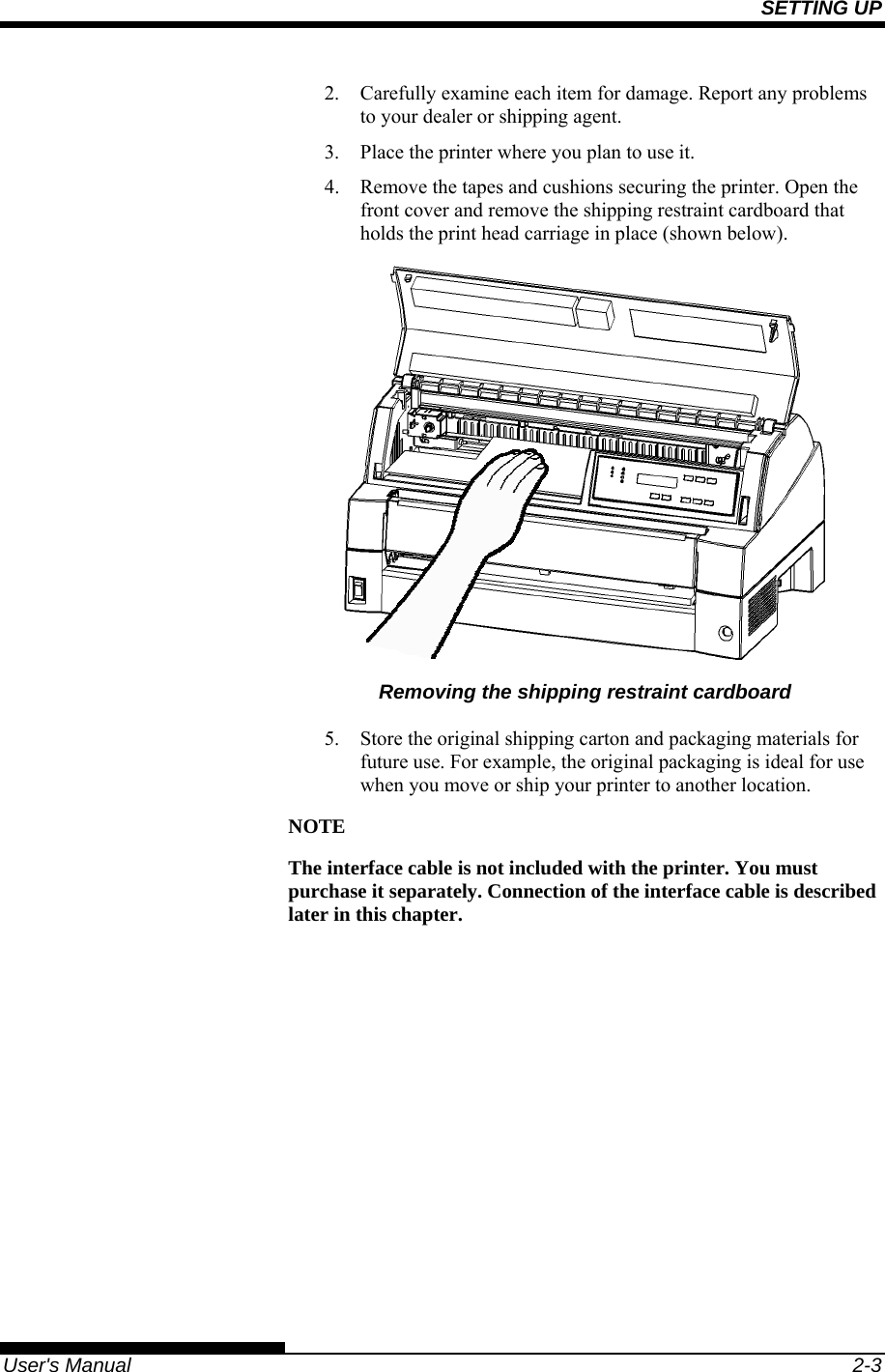 SETTING UP   User&apos;s Manual  2-3 2.  Carefully examine each item for damage. Report any problems to your dealer or shipping agent. 3.  Place the printer where you plan to use it. 4.  Remove the tapes and cushions securing the printer. Open the front cover and remove the shipping restraint cardboard that holds the print head carriage in place (shown below).  Removing the shipping restraint cardboard 5.  Store the original shipping carton and packaging materials for future use. For example, the original packaging is ideal for use when you move or ship your printer to another location. NOTE The interface cable is not included with the printer. You must purchase it separately. Connection of the interface cable is described later in this chapter.  